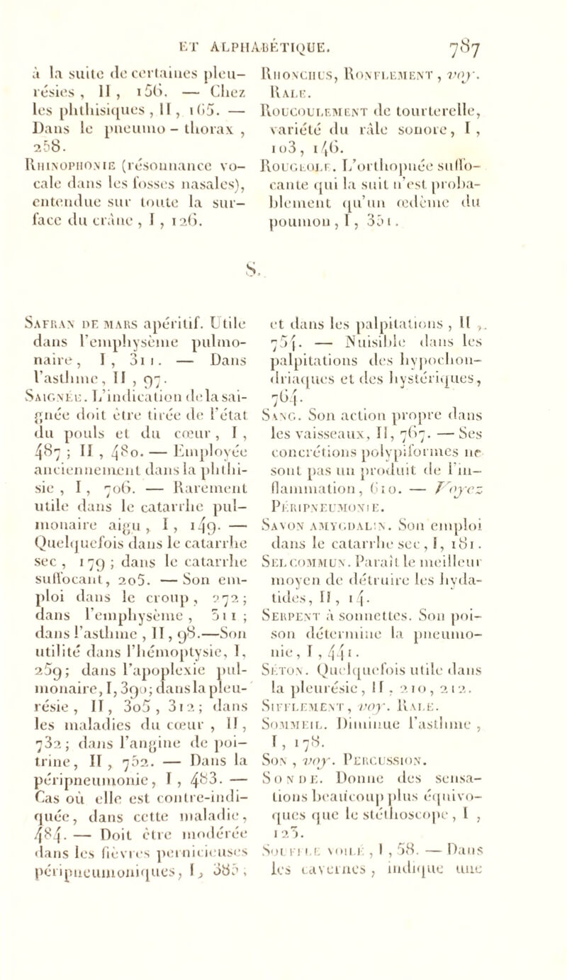 à la suite «le certaines pleu- résies , 11 , i5G. — Chez les phthisiques, II, i(35. — Dans le pneumo - thorax , 258. Rhinophonie (résonnance vo- cale dans les fosses nasales), entendue sur toute la sur- face du crâne , I , 126. Riionciius, Ronflement , voy. Râle. Roucoulement de tourterelle, variété du râle sonore, I, 1 o3, i/,G. Rougeole. I/orthopnée suffo- cante qui la suit n’est, proba- blement qu’un œdème du poumon , 1, 35 1. s. Safran df, mars apéritif. Utile dans l’emphysème pulmo- naire , I, 311. — Dans l’asthme , II , . Saignée. L’indication de la sai- gnée doit être tirée de l’état du pouls et du cœur, I , 487 ; II , 4^0. — Employée anciennement dans la phthi- sie , 1, 706. — Rarement utile dans le catarrhe pul- monaire aigu, I, 149* — Quelquefois dans le catarrhe sec , 179 ; dans le catarrhe suflocant, 2o5. —Son em- ploi dans le croup, 272; dans l’emphysème , 51 1 ; dans l’asthme , Il, 98.—Son utilité dans l’hémoptysie, 1, 259; dans l’apoplexie pul- monaire, 1,390; dans la pleu- résie , II, 3o5 , 3i2; dans les maladies du cœur , 11, 732; dans l’angine de poi- trine, II, 702. — Dans la péripneumonie, T, 4^3. — Cas où elle est contre-indi- quée, dans cette maladie, 484. — Doit être modérée dans les fièvres pernicieuses péripueumoniques, 1, 38a, et dans les palpitations , Il 75{. — Nuisible dans les palpitations des hypochon- driaques et des hystériques, 7G4. Sang. Son action propre dans les vaisseaux, 11, 767. — Ses concrétions polypifoi mes ne sont pas un produit de 1 in- flammation, Cio. — T'oyez Péripneumonie. Savon amygdalin. Son emploi dans le catarrhe sec, !, 181. Sel commun. Paraît le meilleur moyen de détruire les liyda- tides, Il, 1 4- Serpent à sonnettes. Son poi- son détermine la pneumo- nie, f,441• Simon . Quelquefois utile dans la pleurésie, IT, 210,212. Sifflement, voy. Rai.e. Sommeil. Diminue l’asthme , I, 178. Son , voy. Percussion. Sonde. Donne des sensa- tions beaucoup plus équivo- ques que le stéthoscope, l , I 23. Souffle voilé , I , 58. — Dans les cavernes, indique une