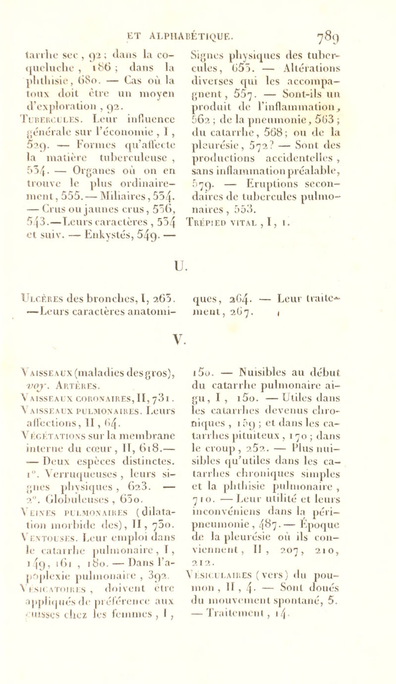 tarrhc sec , 92; clans la co- queluche , 186 ; dans la phthisie, 680. — Cas où la toux doit être un moyen d’exploration , 92. Tubercules. Leur influence générale sur l’économie , 1, 529. — Formes qu’allée te la matière tuberculeuse , 554. — Organes où on en trouve le plus ordinaire- ment , 555. — Miliaires, 554* — Crus ou jaunes crus, 556, SjS.—Leurs caractères , 554 et suiv. — Enkystés, 549- — Signes physiques des tuber- cules, 655. — Altérations diverses qui les accompa- gnent, 557. — Sont-ils un produit de l’inflammation, 562 ; de la pneumonie, 563 ; du catarrhe, 568 ; ou de la pleurésie, 572? — Sont des productions accidentelles , sans inflammation préalable, 079. —■ Eruptions secon- daires de tubercules pulmo- naires , 553. Trépied vital , 1, 1. U. Ulcères des bronches, I, 265. ques, 264. — Leur traite- —Leurs caractèresanatomi- ment, 267. 1 V. Y aisseaux (maladies des gros), vojr. Artères. Vaisseaux coronaires, 1I,73i. Vaisseaux pulmonaires. Leurs affections, Il , 64. Végétations sur la membrane interne du cœur, II, 618.— — Deux espèces distinctes. i°. Verruqueuses , leurs si- gnes physiques, 623. — 20. Globuleuses, 65o. Veines pulmonaires (dilata- tion morbide des), TI, 75o. Ventouses. Leur emploi dans le catarrhe pulmonaire, T, 149, 161 , 180. — Dans l’a- poplexie pulmonaire , 392. Vésicatoires , doivent être appliqués de préférence aux ■ uisses chez les femmes , I , i5u. — Nuisibles au début du catarrhe pulmonaire ai- gu, I , i5o. —Utiles dans les catarrhes devenus chro- niques , 1 5i) ; et dans les ca- tarrhes pituiteux ,170; dans le croup, 2.52. — Plus nui- sibles qu’utiles dans les ca- tarrhes chroniques simples et la phthisie pulmonaire , 710. —Leur utilité et leurs inconvéniens dans la péri- pneumonie , 487. — Époque de la pleurésie où ils con- viennent, II, 207, 210, 212. Vésiculaires (vers) du pou- mon , Il , 4- — Sont doués du mouvement spontané, 5. — Traitement , 1 \ .