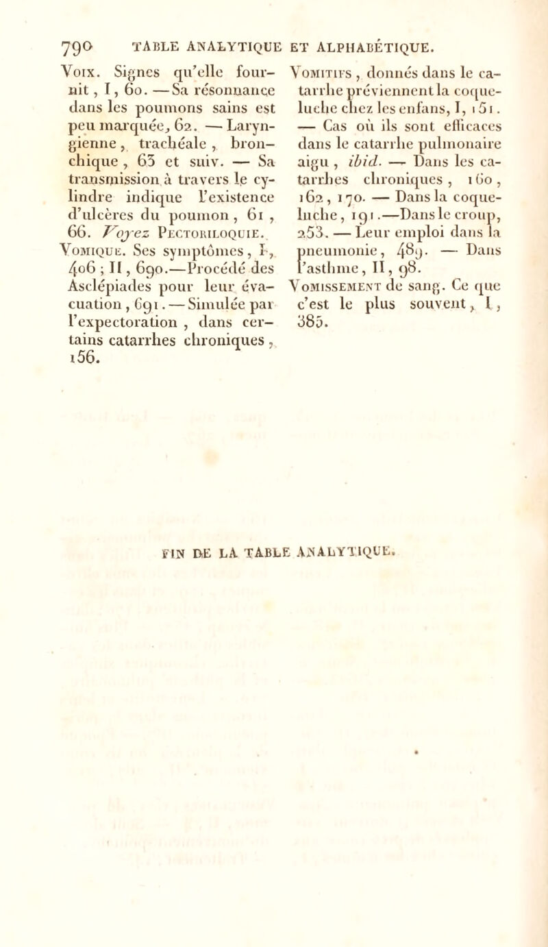 79° TABLE ANALYTIQUE ET ALPHABETIQUE. Voix. Signes qu’elle four- nit , 1, 60. —Sa résonnance dans les poumons sains est peu marquée, 62. —Laryn- gienne , trachéale , bron- chique , 65 et suiv. — Sa transmission à travers le cy- lindre indique L’existence d’ulcères du poumon , 61 , 66. Voyez Pectoriloquie. Vomique. Ses symptômes, I , 4o6 ; Il, 690.—Procédé des Asclépiades pour leur éva- cuation , 691. — Simulée par l’expectoration , dans cer- tains catarrhes chroniques, i56. Vomitifs , donnés dans le ca- tarrhe préviennent la coque- luche chez lesenfans, I, i5i. — Cas où ils sont efficaces dans le catarrhe pulmonaire aigu , ibicl. —- Dans les ca- tarrhes chroniques , 1 Go , 162, 170. — Dans la coque- luche, 191.—Dans le croup, 253. — Leur emploi dans la pneumonie, 4^!)- — Dans l’asthme, 11,98. Vomissement de sang. Ce que c’est le plus souvent y 1, 385. FIN DE LA TABLE ANALYTIQUE.