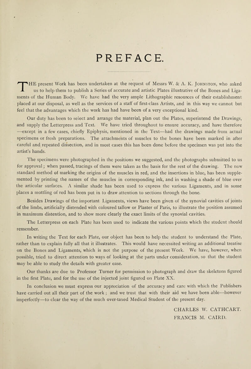 PREFACE. THE present Work has been undertaken at the request of Messrs W. & A. K. Johnston, who asked us to help them to publish a Series of accurate and artistic Plates illustrative of the Bones and Liga¬ ments of the Human Body. We have had the very ample Lithographic resources of their establishment placed at our disposal, as well as the services of a staff of first-class Artists, and in this way we cannot but feel that the advantages which the work has had have been of a very exceptional kind. Our duty has been to select and arrange the material, plan out the Plates, superintend the Drawings, and supply the Letterpress and Text. We have tried throughout to ensure accuracy, and have therefore —except in a few cases, chiefly Epiphysis, mentioned in the Text—had the drawings made from actual specimens or fresh preparations. The attachments of muscles to the bones have been marked in after careful and repeated dissection, and in most cases this has been done before the specimen was put into the artist’s hands. The specimens were photographed in the positions we suggested, and the photographs submitted to us for approval; when passed, tracings of them were taken as the basis for the rest of the drawing. The now standard method of marking the origins of the muscles in red, and the insertions in blue, has been supple¬ mented by printing the names of the muscles in corresponding ink, and in washing a shade of blue over the articular surfaces. A similar shade has been used to express the various Ligaments, and in some places a mottling of red has been put in to draw attention to sections through the bone. Besides Drawings of the important Ligaments, views have been given of the synovial cavities of joints of the limbs, artificially distended with coloured tallow or Plaster of Paris, to illustrate the position assumed in maximum distention, and to show more clearly the exact limits of the synovial cavities. The Letterpress on each Plate has been used to indicate the various points which the student should remember. In writing the Text for each Plate, our object has been to help the student to understand the Plate, rather than to explain fully all that it illustrates. This would have necessited writing an additional treatise on the Bones and Ligaments, which is not the purpose of the present Work. We have, however, when possible, tried to direct attention to ways of looking at the parts under consideration, so that the student may be able to study the details with greater ease. Our thanks are due to Professor Turner for permission to photograph and draw the skeletons figured in the first Plate, and for the use of the injected joint figured on Plate XX. In conclusion we must express our appreciation of the accuracy and care with which the Publishers have carried out all their part of the work; and we trust that with their aid we have been able—however imperfectly—to clear the way of the much over-taxed Medical Student of the present day. CHARLES W. CATHCART. FRANCIS M. CAIRI).