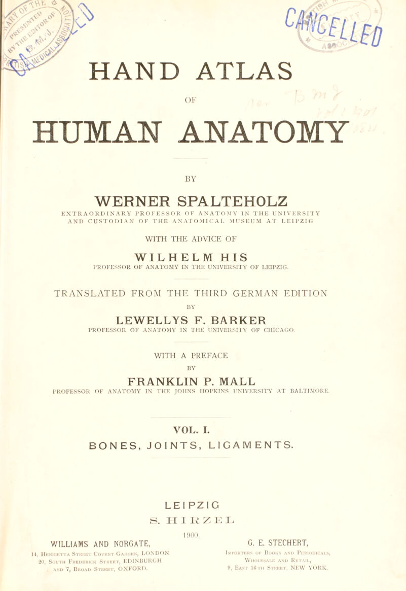 t V1 'V .V • «*v £ -• o,- 6- A?. HAND ATLAS OF HUMAN ANATOMY BY WERNER SPALTEHOLZ EXTRAORDINARY PROFESSOR OF ANATOMY IN THE UNIVERSITY AND CUSTODIAN OF THE ANATOMICAL MUSEUM AT LEIPZIG WITH THE ADVICE OF WILHELM HIS PROFESSOR OF ANATOMY IN THE UNIVERSITY OF LEIPZIG. TRANSLATED FROM THE THIRD GERMAN EDITION BY LEWELLYS F. BARKER PROFESSOR OF ANATOMY IN THE UNIVERSITY OF CHICAGO. WITH A PREFACE BY FRANKLIN P. MALL PROFESSOR OF ANATOMY IN THE JOHNS HOPKINS UNIVERSITY AT BALTIMORE. VOL. I. BONES, JOINTS, LIGAMENTS. LEIPZIG S. II I It Z E I j 1900. WILLIAMS AND NORGATE, G. E. STECHERT, I t, Henrietta Street Covent Garden, LONDON Importers ok Books and Periodicals, 20, South Frederick Street, EDINBURGH Wholesale and Retail, and 7, Broad Street, OXFORD. », East 10th Street, NEW YORK