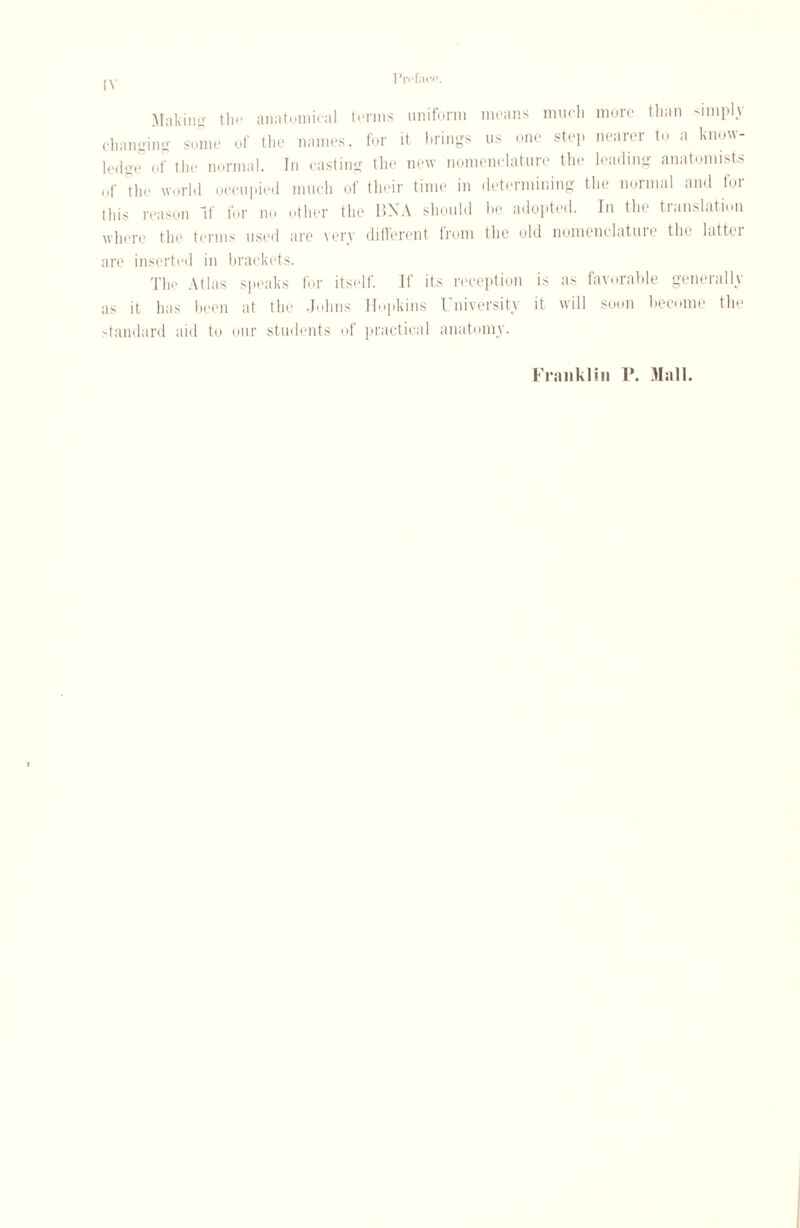 Making the anatomical terms uniform means much more than simply changing some of the names, for it brings us one step nearer to a know¬ ledge* of the normal. In casting the new nomenclature the leading anatomists of the world occupied much of their time in determining the normal and for this reason If for no other the BN A should be adopted. In the translation where the terms used arc very different from the old nomenclatuie the lattei are inserted in brackets. The Atlas speaks for itself. If its reception is as favorable generally as it has been at the Johns Hopkins University it will soon become the standard aid to our students of practical anatomy. Franklin 1*. Mall.