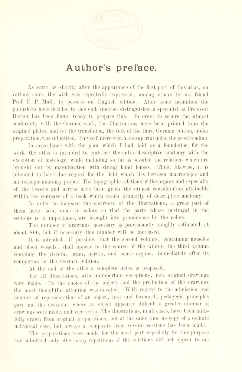 Author’s preface. As early as shortly after the appearance of the first part of this atlas, on various sides the wish was repeatedly expressed, among others by my friend Prof. F. P. Mall, to possess an English edition. After some hesitation the publishers have decided to this end, since so distinguished a specialist as Professor Barker has been found ready to prepare this. In order to secure the utmost conformity with the German work, the illustrations have been printed from the original plates, and for the translation, the text of the third German edition, under preparation, was submitted. I myself, moreover, have superintended the proof reading. In accordance with the plan which I had laid as a foundation for the work, the atlas is intended to embrace the entire descriptive anatomy with the exception of histology, while including so far as possible the relations which are brought out by magnification with strong hand lenses. Thus, likewise, it is intended to have due regard for the field which lies between macroscopic and microscopic anatomy proper. The topographic relations of the organs and especially of the vessels and nerves have been given the utmost consideration attainable within the compass of a book which treats primarily of descriptive anatomy. In order to increase the clearness of the illustrations, a great part of them have been done in colors so that the parts whose portrayal in the sections is of importance, are brought into prominence by the colors. The number of drawings necessary is provisionally roughly estimated at about 800, but if necessary this number will be increased. It is intended, if possible, that the second volume, containing muscles and blood vessels, shall appear in the course of the winter, the third volume containig the viscera, brain, nerves, and sense organs, immediately after its completion in the German edition. At the end of the atlas a complete index is proposed. For all illustrations, with unimportant exceptions, new original drawings were made. To the choice of the objects and the production of the drawings the most thoughtful attention was devoted. With regard to tin1 admission and manner of representation of an object, lirst and foremost, pedagogic principles gave me the decision; where an object appeared diflicult a greater number ol drawings were made, and vice versa. The illustrations, in all cases, have been faith¬ fully drawn from original preparations, hut at the. same time no copy of a definite individual case, but always a composite from several sections has been made. The preparations were made fur the most part especially for this purpose and admitted only after many repetitions it the relations did nut appear to me