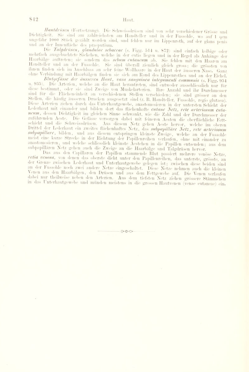 812 limit. uml <|cm penis Hauldnisen I lortsotzung). Di<• Sehwoissdriison sind von sehr vorschiodencr Grbsse Diehtigkoit. Sir sind am zaklroiehston am Hamltollor uml in dor Fussohlo, wo auf 1 ungolabr 1 Olio Stiick gozahlt Worden sind, uml I'ehlen nur im Lippenroth, auf dor ’lam uml an dor Iniieiilliieho dos praeputiimi. l>io Talgdriisen, glatululae sebaceae (s. 1%*?. old u. 872) sind oinfaoh kolloi^o odor niolirfach ausgobuehtoto Kaokehon, wolobo in dor cutis liegon uml in dor Kegel als Anhiinge dor 1 laarbiilgo auftroton: sir sondorn das sebum cnlaneum ab. Sie foblon init don Haaren am Hamltollor uml an dor Fussohlo. Sir sind iibcrall ziomlich gloiob gross; die grosston von ilnirn findrii sioh im Ansobluss an sobr H•im■ AVollliaare in dor limit dor ;iussoron Naso, (bin/ obne A orbindung mit llaarbiilgon linden sir sicli am Hand dos Lippenrothes uml an dor Eicbol. Blutgefas.se dee ausseren Haul, vasa san/juinea inteejumenti communis (s. bigg. Odd u. 935). Dio Arterirn, welobe an die limit berantroten, sind entwoder aussebliosslicb nur fur dioso best burnt, odor sir sind Zweige von Muskolarterien. Ibro Anzabl uml ibr Durchmesser sind fur die b'liiobonoinboit an vorso.biodenen Stollon vorsebioden; sir sind grosser an don Stollon. dio luiutig iiusseron Druokon ausgosotzt sind (z. II. Hamltollor. Fussohlo rogio glutaoa). Dio>,. Artorion ziobon duivb das Fntorbautgewebe, anastomosieren in dor untorston'Solncht dor Lodoibant mit emamler uml luldon dort das ilaobonbafto cutauc ACtz, vele avteviosum cuta- neum, dosson I Mnhtigkoit im gleicbon Sinne sobwankt, wie dio Zahl uml dor Durchmesser dor zuliibrondon Aosto. Dio (Jofiisso vorsorgon daboi mit feineron Aeston die oborfbiobliobo Fett- sobiolit uml dio Scbwoissdriison. A us diosom Notz gebon Aosto horvor, vvolcbe im oberon Drittol dor Iiodorbaut ein zwoites llacbenbaftos Notz, das subpa/nllarc Aelz, rete arteriosum subpapillare, bildeu, und aus diesem entspringen kleinste Zweige, welche an der Fussohlo moist oino kuizo Stiocko in dor Kichtung dor Papillenreihon vorlaufen, obno mit oinaniler zu anastomosierenund wolobo sebliesslieb kleinste Aostobon in die Papillon entsendon; aus dem subpapillaron Notz go bon aucb dio Zweige an dio I laarbiilgo und Talgdriisen horvor. Dn> mis don ( apillaren dor 1 apillon stamniomlo Hint passiort mebrore venose Netzo. retia venosa, yon donon das oborste dicht untor den Papillcnreibon, das untorste, griissto. an dor <ironzo zwischon Lodorbaut und Untorbautgewobe gelegen ist; zwisebon dioso bidden sind mi der Fussolile noch zwei andere Netze eingeschaltet. Diese Netze nehmen auch die kleinen \ oiion mi' don llaarbiilgon, den Driisen und aus dem Fettgewebe auf. Dio Vonen verlaufen dalioi nur tboilwoiso liobon den Artorion. Aus dem tiefsten Notz ziobon gn'issorc Stiimmoben in das I nterbautgowobo und miinden meistens in dio grosson Hautvenon (venae eutaneae) ein. ooo