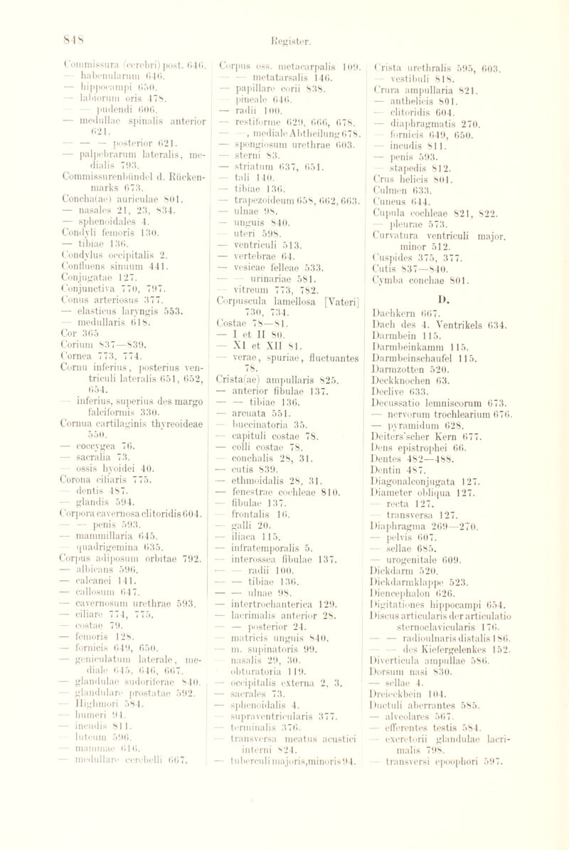 Commissura (cerebri) post. r>4ii. - habenularuin 040. — hippocampi 050. - labiorum oris 4 Tb. pudendi 000. — medullao spinalis anterior 021. — — posterior (521. - palpebrarum lateralis, me- dialis 705. Commissurenbiindel d. Riicken- marks 0T3. Concha(ae) auriculae 801. — nasales 21, 23, b34. — sphenoidales 4. Condyli feinoris 130. — tibiae 130. Condylus occipitalis 2. Confluens sinuum 441. Conjugatae 12T. Conjunctiva TT0, TOT. Conus arteriosus 3TT. — elasticus laryngis 553. medullaris 018. Cor 305 Corium S3T—830. Cornea TT3, TT4. Cornu inferius, posterius ven- 1 triculi lateralis 651, 052, 054. inferius, superius des margo falciformis 330. Cornua cartilaginis thyreoideae | 550. — coccygea TO. - sacralia T3. ossis hyoidei 40. Corona ciliaris TT5. dentis 4ST. glandis 504. Corpora cavernosa clitoridis 604. - penis 503. — mammillaria (545. quadrigemina 035. Corjius adiposum orbitae T92. — albicans 500. — calcanei 141. — callosum 04T. - cavernosum urethrae 593. - ciliare TT4, TT5. - costae Tit. — femoris 12b. — fornicis (540, 6 50. - geniculatum laterale, rae- diale (»45, 046, 00T. - glandulac sudoriferae 840. glandular«' prostatae 592. llighmori 584. — humeri it4. - ineudis 811. luteum 506. - mammae 010. medullare cerebelli 06T. Corpus oss. metacarpalis 109. metatarsalis 146. — papillare corii 838. pineale 040. — radii 100. - restiforme 62i), 066, 6T8. , mediale AbtheilungOTS. — spongiosum urethrae 603. — sterni 83. — striatum 03T, 051. - tali 140. — tibiae 130. - trapezoideum 05b, 002, 663. — ulnae 08. — unguis 840. uteri 598. — ven triculi 513. — vertebrae 04. — vesicae felleae 533. urinariae 581. vitreum TT3, T82. Corpuscula lamellosa [Yateri] T30, T34. Costae T8—81. — I et II 80. XI et XII 81. - verae, spuriae, fluctuantes T8. Crista(ae) ampullaris 825. — anterior fibulae 13T. — — tibiae 13(5. — arcuata 551. buccinatoria 35. - capituli costae T8. — colli costae T8. conchalis 28, 31. — cutis 839. — ethmoidalis 28, 31. — fenestrae cochleae 810. - fibulae 13 T. frontalis 10. galli 20. — iliaca 115. - infratemporalis 5. interossea fibulae 13T. radii 100. — — tibiae 130. — — ulnae 08. — intertrochanterica 120. — lacrimalis anterior 28. — posterior 24. matricis unguis 840. m. supinatoris 99. nasalis 29, 30. obturatoria 119. - occipitalis externa 2, 3. — sacrales T3. — splienoidalis 4. supraventricularis 3TT. - terminalis 3T0. transversa meatus acustici interni ''24. — tubcrculi majoris,minoris04. Crista urethralis 595, 603. vestibuli 818. Crura ampullaria 821. - anthelicis 801. clitoridis 604. - diaphragmatis 2T0. fornicis 049, 050. ineudis 811. - penis 593. stapedis 812. Crus helicis 801. Culmen 033. Cuneus 044. Cupula cochleae 821, 822. pleurae 5T3. Curvatura ventriculi major, minor 512. Cuspides 3T5, 3TT. Cutis 83T—84(1. Cymba conchae 801. I). Dachkern 60T. Dach des 4. Ventrikels 634. Uarmbein 115. Darmbeinkamm 115. Darmbeinschaufel 115. Darmzotten 520. Deckknochen 03. Declive 633. Uecussatio lemniscorum 0T3. - nervorum trochlearium 6T6. — pyramidum 628. Deiters’scher Kern 0TT. Dens epistrophei 00. Dentes 482—188. Dentin 48T. Diagonalconjugata 12T. Diameter obliqua 12T. recta 12T. transversa 12T. Diaphragma 269—270. - pelvis 00T. - sellae 685. - urogenitale 009. Dickdarm 520. 1 lickdarmklappe 523. Diencephalon 020. Digitationes hippocampi 054. 1 iiscus articularis der articulatio sternoclavicularis 1T0. — radioulnaris distalis 180. des Kiefergelenkes 152. Diverticula ampullae 580. Dorsum nasi 830. — sellae 4. Drcieckbein 104. Ductuli aberrantes 585. — alveolares 50T. efferentes testis 584. excretorii glandulae lacri¬ malis T98. transversi epoopbori 59T.