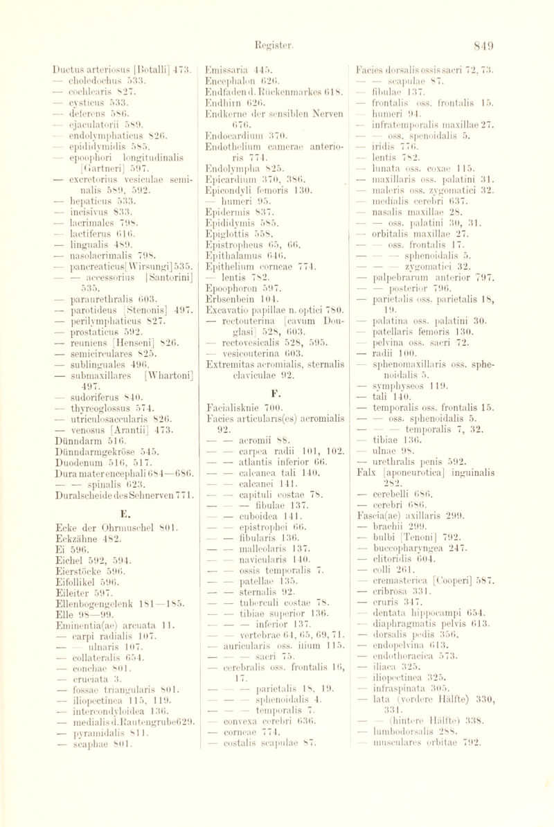 Ductus arteriosus | Itotalli] 173. choledochus 533. — cochlearis s27. - cysticus 533. — deferens 586. ejaculatorii 589. endolymphaticus 826. epididymidis 585. epoophori longitudinalis [Gartneri] 597. — excretorius vesiculae semi- nalis 589, 592. — liepaticus 533. — incisivus 833. — lacrimales 798. lactiferus GIG. — lingualis 489. -— nasolacriraalis 798. — pancreaticus[Wirsungi] 535. - — accessorius | Santorini] 535. - paraurethralis G03. — parotideus [Stenonis] 497. — perilymphaticus 827. — prostaticus 592. — reuniens [Henseni] 826. — semicirculares 825. — sublinguales 496. — submaxillares [Whartoni] 497. - sudoriferus 84o. — thyreoglossus 574. — utriculosaccularis 826. — venosus [Arantii] 473. Diinndarm 516. Diinndarmgekrose 545. Duodenum 516, 517. Dura mater encephali 684—686. — — spinalis 623. Duralscheide des Selinerven 771. K. Ecke der Ohrmuschel 801. Eckziihne 482. Ei 596. Eichel 592, 594. Eierstocke 596. Eifollikel 596. Eileiter 597. Ellenbogengelenk 181 —185. Elle 98—99. Eminentia(ae) arcuata 11. — carpi radialis 107. — ulnaris 107. — collateralis 654. — conchae 801. — cruciata 3. — fossae triangularis 801. — iliopectinea 115, 119. — interoondyloidea 136. — medialisd.Eauteugrube629. — pyramidalis 811. — scapbae 801. Emissaria 445. Encephalon 626. Endfadend. Riickenmarkes 618. Endhirn 626. Endkernc der sensiblen Nerveu 676. Endocardium 370. Endothelium camerae anterio- ris 77 1. Endolympha 825. Epicardium 370, 386. Epicondyli femoris 130. humeri 95. Epidermis 837. Epididymis 585. Epiglottis 558. Epistropheus 65, 66. Epithalamus 646. Epithelium corneae 774. — lentis 782. Epoophoron 597. Erbsenbein 104. Excavatio papillae n.optici 780. — rectouterina [cavum Dou- glasi] 528, 603. — rectovesicalis 528, 595. — vesicouterina 603. Extremitas acromialis, sternalis claviculae 92. P. Facialisknie 700. Facies articularis(es) acromialis 92. — — acromii 88. - carpea radii 101, 102. — — atlantis inferior 66. — — calcanea tali 140. calcanei 141. — capituli costae 78. — — — fibulae 137. - — cuboidea 141. - epistrophei 66. — fibularis 136. — — malleolaris 137. - navicularis 140. — — ossis temporalis 7. - patellae 135. — — sternalis 92. — — tuberculi costae 78. — -— tibiae superior 136. -— — — inferior 137. vertebrae 61, 65, 69, 71. — auricularis oss. ilium 115. — — — sacri 75. - cerebralis oss. frontalis 16, 17. — parietalis 18, 19. sphenoidalis 4. — — — temporalis 7. - convexa cerebri 636. — corneae 774. - costalis scapulae 87. Facies dorsalis ossis sacri 72, 73. - scapulae 87. fibulae 137. frontalis oss. frontalis 15. humeri 94. — infratemporal is maxillae 27. - oss. spenoidalis 5. — iridis 776. - lentis 7s2. - lunata oss. coxae 115. — inaxillaris oss. palatini 31. - maleris oss. zygomatici 32. medialis cerebri 637. - nasalis maxillae 28. — — oss. palatini 30, 31. - orbitalis maxillae 27. oss. frontalis 17. — sphenoidalis 5. zygomatici 32. — palpebrarum anterior 797. - posterior 796. — parietalis oss. parietalis 18, 19. - palatina oss. palatini 30. patellaris femoris 130. pelvina oss. sacri 72. — radii 100. - sphenomaxillaris oss. sphe¬ noidalis 5. — symphyseos 119. — tali 140. — temporalis oss. frontalis 15. — — oss. sphenoidalis 5. — — — temporalis 7, 32. tibiae 136. — ulnae 98. — urethralis penis 592. Falx [aponeurotica] inguinalis 282. — cerebelli 686. — cerebri 686. Fasc-ia(ae) axillaris 299. — brachii 299. — bulbi [Tenoni] 792. — buccopharyngea 247. — clitoridis 604. — colli 261. - cremasterica [Cooperi] 587. — cribrosa 331. — cruris 347. dentata hippocampi 654. diaphragmatis pelvis 613. — dorsalis pedis 356. — endopelvina 613. — endothoracica 573. — iliaca 325. iliopectinea 325. - infraspinata 305. — lata (vordere Halfte) 330, 331. (hintere Hiilfte) 338. — lumbodorsalis 288. musculares orbitae 792.