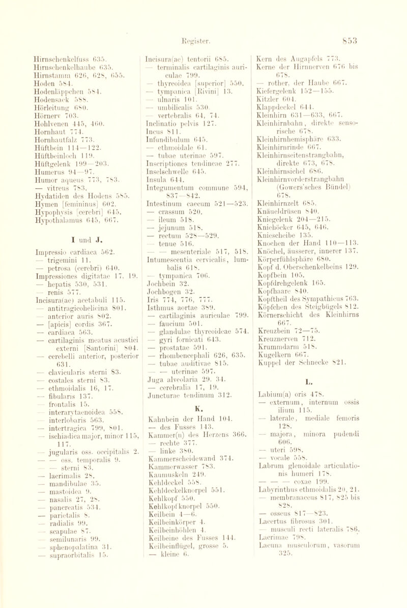 Hirnschenkelfuss Git5. Hirnschcnkelhaube 035. Hirnstamm G'26, 028, G55. Hoden 58 1. Hodenlappchen 5S-1. Hodensack 588. Horleitung 080. Hornerv 703. Hohlvenen 445, 4G0. Hornhaut 774. Hornhautfalz 773. Hiiftbein 114 —122. Hiiftbeinloch 110. Hiiftgelenk 100—203. Humerus 04—07. Humor aqueus 773, 7S3. — vitreus 783. Hydatiden des Hodens 585. Hymen [femininus] 602. Hypophysis [cerebri] 645. Hypothalamus 645, 6(57. I und .1. Impressio cardiaca 562. — trigemini 11. — petrosa (cerebri) 640. Impressiones digitatae 17, 10. — hepatis 530, 531. renis 577. Incisura(ae) acetabuli 115. - antitragicohelieina 801. - anterior auris 802. — [apicis] cordis 367. — cardiaca 563. — cartilaginis meatus acustic.i externi [Santorini] 804. — cerebelli anterior, posterior 631. — clavicularis sterni 83. — costales sterni S3. — ethmoidalis 16, 17. — fibularis 137. frontalis 15. interarytaenoidea 558. interlobaris 563. — intertragica 700, 801. - ischiadica major, minor 115, 117. jugularis oss. occipitalis 2. — — oss. temporalis 0. sterni 83. — lacrimalis 28. - mandibulae 35. — mastoidea 0. - nasalis 27, 28. - pancreatis 534. — parietalis 8. radialis 00. scapulae 87. semilunaris 00. sphenopalatina 31. — supraorbitalis 15. Incisura(ae) tentorii 685. tenninalis cartilaginis auri¬ culae 700. - tbyreoidea [superior] 550. - tympanica [Rivini] 13. ulnaris 101. - umbilicalis 530 vertebralis 64, 74. Inclinatio pelvis 127. Incus 811. Infundibulum 645. — etbmoidale 61. — tubae uterinae 507. Inscriptiones tendineae 277. Inselschwelle 645. Insula 644. Integumentum commune 504, 837 842. Intestinum caecum 521—523. — crassum 520. - ileum 518. — jejunum 518. — rectum 528—520. - tenue 516. - mesenteriale 517, 518. Intumescentia cervicalis, lum- balis 61s. - tympanica 706. Jochbein 32. Jochbogen 32. Iris 774, 776, 777. Isthmus aortae 380. — cartilaginis auriculae 790. —• faucium 501. — glandulae thyreoideae 574. - gyri fornicati 643. — prostatae 501 • — rhombencephali 626, 635. — tubae auditivae 815. - — uterinae 597. Juga alveolaria 29. 34. — cerebralia 17, 10. Juncturae tendinum 312. K. Kabnbein der Hand 104. — des Fusses 143. Kammer(u) des Herzens 360. — rechte 377. linke 380. Kammerscheidewand 374. Kaminerwasser 783. Kaumuskeln 249. Kehldeckel 558. Kehldeckelknorpel 551. Kehlkopf 551). Kelilkopfknorpel 550. Keilbein 4—6. Keilbeinkorper 4. Keilbeinhohlen 4. Keilbeine des Fusses 144. Kcilbeinflugel, grosse 5. — kleine 6. Kern des Augapfcls 773. Kerne der llirrmerven 676 bis (578. — rotlier, der Ilaube 667. Kiefergelenk 152—155. Kitzler 604. Klappdeckel 64 I. Kleinhirn 631—633, 667. Kleinbirnbahn, direkte senso- rische 678. Kleinhirnhemisphiire 633. Klcinbirnrinde 667. Kleinhirnseitenstrangbahn, direkte <> 7 :i, 678. Kleinhirnsicbel 686. Kleinhirn vorderstrangbahn (Govvers’sches Biindel) (’>78. Kleinhirnzelt 685. Knaueldriisen s4o. Kniegelenk 204—215. Kniehocker 645, 646. Kniescheibe 135. Knochen der Hand 110 —113. Knoehel, ausserer, innerer 137. KorperfiihIsphare 680. Kopf d. Oberschenkelbeins 120. Kopfbein 105. Kopfdrehgelenk 165. Kopfhaare 840. Kopftheil des Sympathicus 763. Kijpfchen des Steigbiigels 812. Kornerschicht des Kleinhirns 667. Kreuzbein 72—75. Kreuznerven 712. Krummdarm 518. Kugelkern 667. Kuppel der Schnecke 821. L. Labium(a) oris 478. — externum, internum ossis ilium 115. - laterale, mediale femoris 128. - majora, minora pudendi 606. — uteri 508. — vocale 558. Labrum glenoidale articulatio- nis humeri 178. — — — coxae 100. Labyrinthus ethmoidalis 20, 2 I. membranaceus 817, 825 bis 828. — osseus 817 823. Laeertus fibrosus 301. musculi recti lateralis 786. Lacrimae 708. Lacuna musculorum, vasorum 325.