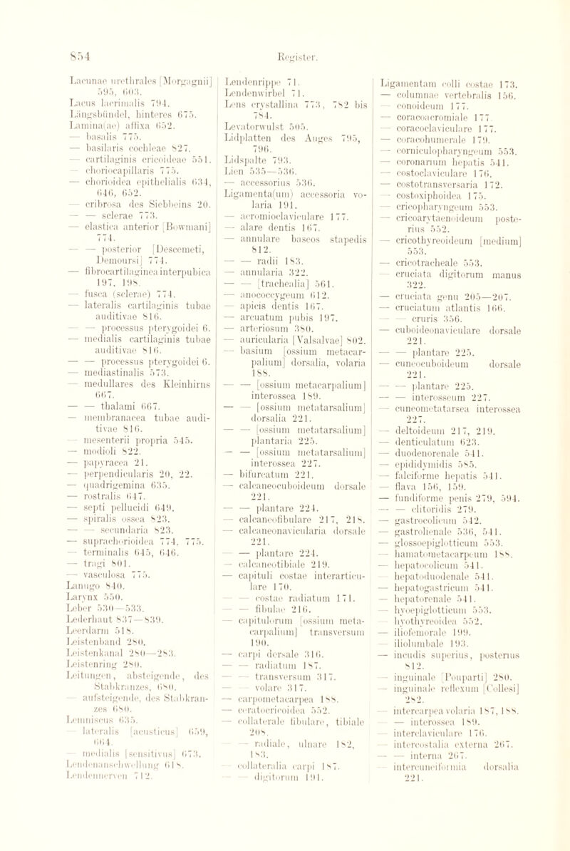 Lacunae uretlirales [Morgagnii] 595, 603. Lacus laerimalis TIM. Liingsbiindel, binteres 675. Lamina(ao) ai'fixa 652. — basalis 775. - basilaris cochleae 827. cartilaginis cricoideae 551. ehoriocapillaris 775. — cborioidea epithelial is 634, 646, 652. - cribrosa des Siebbeins 20. - — sclerae 773. - elastica anterior [Bowinani] 7 14. — posterior [Descemeti, Deraoursi] 774. — fibrocartilaginea interpubica 197. 198. - fusca (sclerae) 774. - lateralis cartilaginis tubae auditivae 816. - processus pterygoidei 6. ■— medialis cartilaginis tubae auditivae 816. — — processus pterygoidei 6. - mediastinalis 573. - ruedullares des Kleinhirns GOT. — — thalami 667. — membranacea tubae audi¬ tivae 816. - mesenterii propria 545. — modioli 822. — papyracea 21. - perpendicularis 20, 22. — quadrigemina 635. — rostralis 64 7. — septi pellucidi 649. — spiralis ossea 823. - secundaria 823. — suprachorioidea 774. 775. - terminalis 645, 646. — tragi 801. - vasoulosa 775. Lanugo 84(). Larynx 550. Leber 530—533. Lederhaut 837 — 839. Leerdarm 518. Leistenband 280. I.eistenkan.d 280—283. Leistenring 2so. Leitungen, absteigende, des Stabkranzes, 680. aul’steigende, des Stabkran- zes 680. Lemniscus 635. lateralis facusticus] 659, 664. medialis |sensitives] 673. Lendenanschwcllung 61 8. Lendennerven 712. Lendenrippe 71. Lendenwirbel 71. Lens crystallina 773, 782 bis 784. Levatorvvulst 505. Lidplatten des Auges 795, 796. Lidspalte 793. Lien 535—536. — accessorius 536. Ligamenta(um) accessoria vo- laria 191. - acromioclaviculare 177. — alare dentis 167. - annulare baseos stapedis 812. — — radii 183. — annularia 322. - [trachealia] 561. — anococcygeum 612. apicis dentis 167. — arcuatum pubis 197. — arteriosum 380. auricularia [ Valsalvae] 802. — basium [ossium metacar- palium] dorsalia, volaria 188. — [ossium metacarpaliumj interossea 189. — — [ossium metatarsalium] dorsalia 221. — [ossium metatarsalium] plantaria 225. — — [ossium metatarsalium] interossea 227. — bifurcatum 221. — calcaneocuboideurn dorsale 221. - — plantare 224. - calcaneofibulare 217, 218. - calcaneonavicularia dorsale 221. — plantare 224. - calcaneotibiale 219. — cajiituli costae interarticu- lare 170. costae radiatum 171. fibulae 216. ~ capitulorum [ossium raeta- carpalium] transversum 19u. — carpi dorsale 316. - radiatum ls7. transversum 317. volare 317. — carpometacarpea ls8. — ceratocricoidea 552. - collaterale fibularc, ti biale 2os. - radiale, ulnare 182, 1 s3. collateralia carpi |s7. digitorum 191. Ligamentam colli costae 173. — columnae vertebralis 156. conoideum 177. - coracoacromiale 177 coracoclaviculare 177. - coracohumerale 179. — corniculopharyngeum 553. - coronarium bepatis 541. — costoclaviculare 176. — costotransversaria 1 72. - costoxipboidea I 75. - cricopharyngeum 553. - ericoan taenmdeum poste- rius 552. - cricothyreoideum [medium] 553. - cricotraeheale 553. cruciata digitorum manus 322. — cruciata genu 205—207. — cruciatum atlantis 166. cruris 356. — cuboideonaviculare dorsale 221. - plantare 225. —■ cuneocuboideum dorsale 221. - -— plantare 225. — — interosseum 227. - cuneometatarsea interossea 227. - deltoideum 217, 219. - denticulatum 623. - duodenorenale 541. — epididymidis 585. - falciforme bepatis 541. flava 156, 159. — fundiforme penis 279, 594. — — clitoridis 279. — gastrocolicum 542. - gastrolienale 536, 541. — glossoepiglotticum 553. — bamatometacarpeum 188. hepatocolicum 541. bepatoduodenale 541. - bepatogastricum 541. - bepatorenale 541. hyoepiglotticum 553. liyotbyreoidea 552. - iliofemorale 199. iliolumbale 193. — incudis superius, postenus 812. inguinale [Pouparti] 280. - inguinale rellexum [C'ollesi] 282. intercarpea volaria 1^7, I — interossea 189. interdaviculare 176. intercostalia externa 267. interna 267. intercuncitoi mia 221. dorsalia