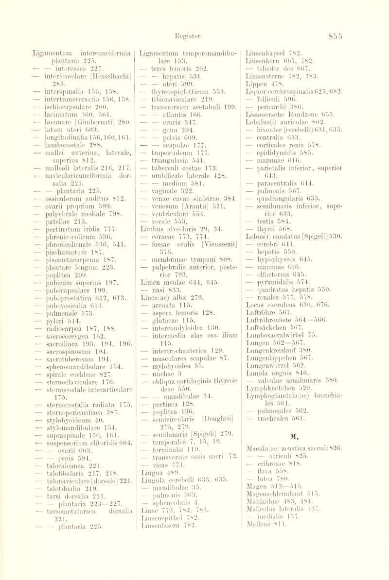 Ligamentum intercuneiformia plantaria 225. — — interossea 227. — intorfoveolare [Hesselbachi] 283. — interspinalia 156, 158. — intertransversavia 156, 158. — ischiocapsulare 200. laciniatiim 360, 361. lacunare [Gimbernati] 280. — latum uteri 603. — longitudinalia 156,160,161. — lumbocostalo 288. — mallei anterius, laterale, superius 812. — malleoli lateralis 216, 217. — navieularicuneiformia dor- salia 221. — — plantaria 225. — ossiculorum auditus 812. — ovarii proprium 599. — palpebrale mediale 798. ■— patellae 213. -— peetinatum iridis 777. — phrenicocolicum 536. — phrenieolienale 536, 541. — pisohamatum 187. — pisometacarpeum 187. — plantare Ion gum 223. — poplitea 209. — pubicum superius 197. — pubocapsulare 199. •— puboprostatica 612, 613. — pubovesicalia 613. — pulmonale 573. — pylori 514. — radioearpea 187, IS8. ■— sacrococcygea 162. — sacroiliaca 193, 19 4, 196. •— sacrospinosum 194. — sacrotuberosum 194. — sphenomandibulare 154. — spirale cochleae 827. — sternoclaviculare 176. — sternocostale iuterarticulare 175. — sternocostalia radiata 175. — sternopericardiaca 387. — stylohyoideum 46. — stylomandibulare 154. — supraspinale 156, 161. ■— suspensorium clitoridis 604. — — ovarii 603. — — penis 594. — talocalcanea 221. — talofibularia 217, 218. — talonavic-ulare | dorsaleJ 221. talotibialia 219. — tarsi dorsalia 221. - plantaria 223—227. — tarsometatarsea dorsalia 221. plantaria 225. Liganientum temporomandibu- lare 153. — teres femoris 202. — bepatis 531. — — uteri 599. — thyreoepiglotticum 553. tibionaviculare 219. — transversum acetabuli 199. atlantis 166. — — cruris 347. genu 204. - — pelvis 609. — — scapulae 177. ■— trapezoi deurn 177. - triangularia 541. — tuberculi costae 173. — umbilicalo laterale 428. — — medium 581. — vaginale 322. -— venae cavae sinistrae 384. -- venosum [Arantii] 531. — ventrieulare 554. — vocale 553. Limbus alveolaris 29, 34. — corneae 773, 774. — fossae ovalis [Yieussenii] 376. — membranae tympani 808. — palpebralis anterior, poste¬ rior 793. Limen insulae 644, 645. — nasi 833. Linea(ae) alba 279. — arcuata 115. — aspera femoris 128. glutaeao 115. — intercondyloidea 130. intermedia alae oss. ilium 115. - intertrochanterica 129. — musculares scapulae 87. — mylobyoidea 35. nucbae 3 — obliqua cartilaginis thyreoi- deae 550. - mandibulae 34. — pectinea 128. — poplitea 136. — semicircularis Douglasi] 275, 279. semilunaris [Spigeli] 279. temporales 7, 15, 19. terminalis 119. - transversae ossis sacri 72. — visus 771. Lingua 489. Lingula cerebelli 633. 635. — mandibulae 35. pulmonis 563. — spbenoidalis 4. Linse 773, 782, 783. Linsenepitliel 782. Linsenfasern 782. Linsenkapsel 782. Linscnkern 667, 782. — Glieder dos 667. Linsensternc 782, 783. Lippen 478. Liquor cerebrospinalis 623,682. — folliculi 596. — pericardii 386. Lissauersche Randzone 653. Lobulus(i) auriculae 802. — biventer (cerebelli) 631,633. — centralis 633. - corticales renis 578. epididymidis 585. — mammae 616. — parietalis inferior, superior 643. — paracentralis 644. — pulmonis 567. — quadrangularis 633. — semilunaris inferior, supe¬ rior 633. testis 584. — thymi 568. Lobus(i) caudatus [SpigeliJ 530. - cerebri 641. — bepatis 530. — hypophyseos 645. -— mammae 616. - olfactorms 645. — pyramidalis 574. — quadratus bepatis 530. renales 577, 578. Locus caeruleus 630, 676. Luftrohre 561. Luftrobrenaste 564—566. Luftsackchen 567. Lumbosacralwirbel 7 5. Lungen 562—567. Luugenkreislauf 380. Lungenliippchen 567. Lungenwurzel 562. Lunula unguis 840. — valvulae semilunaris 380. Lympbknotcben 529. Lympboglandula(ae) broncbia- les 561. pulmonales 562. -— tracbeales 561. M. Macula(ae) acustica sacculi 826. utriculi 825. — cribrosae 818. tlava 55. — lutea 780. Magen 512—515. Magenscblcimbaut 515. Mahlziihne 483, 484. Malleolus lateralis 137. - medialis 137. Malleus si 1.