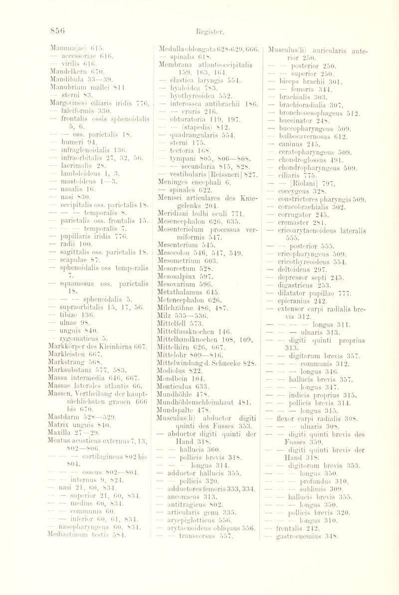 Mamma(ae) (’>15. - accessoriae 016. virilis 616. Mandelkern <»70. Mandibula 35—39. Manubrium mallei ''ll - sterni s3. Margo(ines) ciliaris iridis 77(1. falciformis 33(i. - frontalis ossis sphenoidalis 5, (i. — oss. parietalis IS. humeri 94. - infraglenoidalis 130. - infraorbitalis 27, 32, 56. lacrimalis 2^. - lambdoideus 1, 3. - mastoideus 1—3. — nasalis 16. — nasi 830. - occipitalis oss. parietalis IS. — — — temporalis S. - parietalis oss. frontalis 15. temporalis 7. — pupillaris iridis 776. — radii 100. — sagittalis oss. parietalis IS. i - scapulae 87. — sphenoidalis oss temporalis 7. - srpiamosus oss. parietalis IS. - — — sphenoidalis 5. - supraorbitalis 15, 17, 56. - tibiae 136. - ulnae 98. - unguis 846. zygomaticus 5. Markkorper des Kleinhirns 667. Markleisten 667. Markstrang 568. Marksubstanz 577, 583. Massa intermedia 646, 667. Massae laterales atlantis 66. Massen, Vertheilung der haupt- sachlichsten grauen 666 bis 670. Mastdarm 52S—526. Matrix unguis 840. Maxilla 27—26. Meatus aeusticus externus7,13, 802—806. — cartilaginous soi> bis 864. - osseus 8o2—864. interims 6, s24. nasi 21, 66, 834. — superior 21, 66, 834. - medius 60, 834. communis 60. — inferior 6(1, 61, 834. nasopbarvngcus 66, 834. Mediastinum testis 584. Medulla oblongata 628-626,666. spinalis 61s Membrana at lant cocci pi tabs 156, 163, 164. - elastica laryngis 554. — byaloidea 7V'3. hyothyreoidea 552. - interossea antibraebii 186. - — cruris 216. obturatoria 116, 197. (stapedis) SI2. ! — quadrangularis 554. sterni 175. tectoria 16''. tympani 805, 806—80S. - secundaria 815, 828. ■ vestibularis [ReissneriJ 827. Meninges encephali 6. — spinales 622. Menisci articulares des Knie- gelenks 204. Meridiani bulbi oculi 771. Mesencephalon 626, 635. Mesenteriolum processus ver- miformis 547. Mesenterium 545. Mesocolon 546, 547, 549. Mesometrium 603. Mesorectum 52s. Mesosalpinx 597. Mesovarium 596. Metathalamus 645. Metencepbalon 626. Milchzabne 486, 4 S7. Milz 535—536. Mittelfell 573. Mittelfussknocben 146. Mittelbandknochen 168, 109. Mittelbirn 626, 667. Mittelobr 809—816. Mittelwindungd. Schnecke 82S. Modiolus 822. Mondbein 104. Monticulus 633. Mundhohle 47s. Mundhoblenscbleimbaut 4 S1. Mundspalte 478. Musculus(li) abductor digiti quinti des Fusses 353. — abductor digiti quinti der Hand 318. — hallucis 366. —• pollicis brevis 318. longus 314. — adductor lutllucis 355. pollicis 326. adductores femoris 333,334. anconaeus 313. antitragicus 802. — articularis genu 335. aryepiglotticus 556. arytaenoideus obliipius 556. transversus 557. Musculus(li) auricularis ante¬ rior 250. posterior 250. superior 250. - biceps brachii 301. - femoris 344. - hrachialis 303. — brachioradialis 307. - bronchooesophageus 512. - buccinator 248. — buccopharyngeus 509. bulbocavernosus 612. — caninus 245. ceratopharyngeus 509. - chondroglossus 491. - chondropharyngeus 509. - ciliaris 775. - [RiolaniJ 767. — coccygeus 328. constrictores pharyngis 509. — coracohrachialis 302. — corrugator 245. — cremaster 281. — cricoarytaenoideus lateralis 555. - posterior 555. cricophantigens 509. cricothyreoideus 554. — deltoideus 297. — depressor septi 245. digastricus 253. — dilatator pupillae 777. - epicranius 242. — extensor carpi radialis bre¬ vis 312. — — — — longus 311. — ulnaris 313. — — digiti quinti proprius 313. — — digitorum brevis 357. - communis 312. — — — longus 346. — — hallucis brevis 357. - longus 347. — — indicis proprius 315. — — pollicis brevis 314. - — longus 315. - flexor carpi radialis 308. — — ulnaris 308. - digiti quinti brevis des Fusses 356. - — digiti quinti brevis der Hand 318. — digitorum brevis 353. longus 350. profundus 310. sublimis 309. hallucis brevis 355. - — longus 350. pollicis brevis 320. longus 316. frontalis 242. gastrocnemius 348.