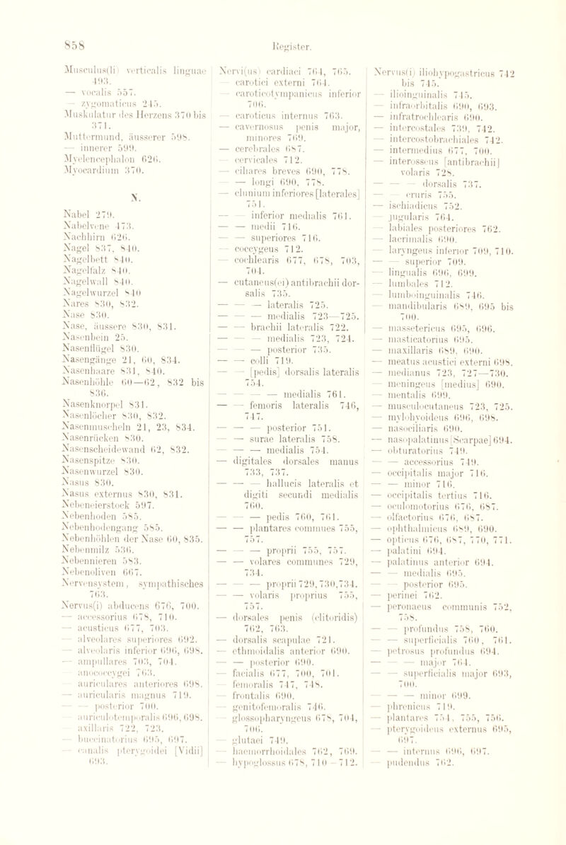 Musculu8(li i vertiealis linguae 493. - vocalis 557. zygomaticus 245. Muskulatur ties Herzens 370 bis 371. Miitterniund, iiusserer 598. - innerer 599. Myelencephalon 620. Myocardium 370. N. Nabel 279. Xabelvene 4 73. Xachbirn 020. Xagel 837. 840. Nagelbett 84 o. Nagell'alz 840. Xagehvall 840. Xagelwurzel 840 Xares 830, 832. Xase 830. Xase, iiussere 830, 831. Xasenbein 25. Xasenfliigel 830. Xasengange 21, 00, 834. Xasenhaare 831. 840. Xasenliohle 00—02, 832 bis 830. Nasenknorpel 831. Xasenlocher SO), 832. Xaseninuscheln 21, 23, 834. Xasenriicken 830. Xasenscheidewand 02, 832. Xasenspitze 830. Xasemvurzel 830. Xasus 830. Xasus externus 830, 831. Xebeneierstock 597. Xebenhoden 585. Xebenbodengang 585. Xebenhohlon der Xrase 00, 835. Nebenmilz 530. Xebennieren 583. Xebenoliven 007. Xervensystem, sympathisches 7113. Xervus(i) abducens 676, 700. - accessorius 078, 710. - acusticus 077, 703. alveolares sii[)eriores 092. - alveolaris inferior 090, 098. — ampullares 703, 704. anococcygei 703. auriculares auteriores 098. - auricularis magnus 719. posterior 700. auriculotemporalis 090, 098. axillaris 722, 723. buceinaturius 095, 097. canalis pterygoidei [Vidii] 093. Xcrvi(us) cardiaci 704, 705. carotici externi 704. earoticotympanicus inferior 700. - caroticus interims 703. — cavernosus penis major, minores 709. — cerobrales 087. cervicales 712. - ciliares breves 690, 778. — longi 090, 778. - clunium infcriores [laterales] 751. inferior medialis 761. — — iuedii 716. - superiores 716. coccygeus 712. cocklearis 677, (>78, 703, 704. — cutaneus(ei) antibrachii dor¬ salis 735. — lateralis 725. - medialis 723—725. - brachii lateralis 722. - medialis 723, 724. — posterior 735. — — colli 719. [pedis] dorsalis lateralis 754. — medialis 761. — — femoris lateralis 740, 747. - posterior 751. - — surae lateralis 758. — — medialis 754. — digitales dorsales manus 733, 737. — — — liallucis lateralis et digiti secundi medialis 760. — pedis 70(1, 701. — — plantares commues 755, 757. - — proprii 755, 757. — — volares communes 729, 734. — proprii 729, 730,734. - — volaris proprius 755, 757. — dorsales penis (clitoridis) 702, 763. — dorsalis scapulae 721. - ethmoidalis anterior 690. — jiosterior 690. facialis 077, 700, 701. femoralis 747, 748. frontalis 690. genitofemoralis 740. glossopbaryngeus 078, 704, 700. glutaei 749. haemorrhoidales 702, 709. hypoglossus 078, 71 u - 712. Xervus(i) iliohypogastricus 742 bis 745. ilioinguinalis 745. infraorbitalis 690, 093. — infratrocblearis 090. - intercostales 739, 742. intercostobrachiales 742. - intermedins 077, 700. - interosseus [antibrachii] volaris 728. dorsalis 737. cruris 755. — isckiadicns 752. jugularis 704. labiales posteriores 702. - lacrimalis 090. laryngeus inferior 709, 710. superior 709. lingualis 090, 699. - lumbales 712. lumboinguinalis 740. mandibularis 089, 695 bis 7(10. - massetericus 695, 696. - masticatorius 095. - maxillaris 089, 090. — meatus acustici externi 698. - medianus 723, 727—730. - meuingeus [niedius] 090. mentalis 099. - musculocutaneus 723, 725. - mylohyoideus 696, 098. — nasociliaris 690. — nasopalatinus [Scarpae] 094. - obturatorius 749. - accessorius 749. - occipitalis major 710. - — minor 710. — occipitalis tertius 710. — oculomotorius 070, 087. — olfactorius 070, 087. — ophthalmicus 089, 090. — opticus 076, 087, 770, 771. — palatini 094. — palatinus anterior 694. - medialis 095. posterior 695. — perinei 702. — peronaeus communis 752, 7 58. - profundus 758, 700. — supcrfieialis 700, 701. petrosus profundus 094. major 704. • supcrfieialis major 693, 7mi. — — minor 099. phronicus 719. — plantares 754, 755, 750. pterygoideus externus 095, 097. - interims 090, 697. pudendus 702.