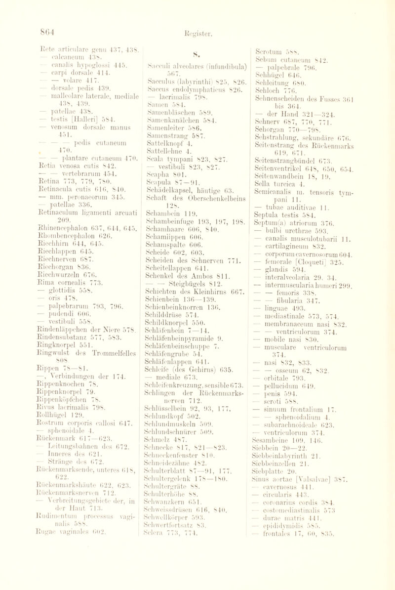 8(14 Rete artieulare genu 437, 438. calcanemn 438. canalis hypoglossi 445. carpi dorsale 414. — volare 417. dorsale pedis 439. malleolare laterale, ruediale 43S, 439. patellae 43S. testis [llalleri] 584. - venosum dorsale manus 451. pedis eutaneum 470. - plantare eutaneum 470. Retia venosa cutis ''42. vertebrarum 454. Retina 773, 779, 780. Retinacula cutis 010, S40. — mm. peronaeorum 345. - patellae 336. Retinaculum ligament! arcuati 209. Rhinencephalon 637, 044, 045. Rhombencephalon 020. Riechhirn 044, 645. Riechlappen 645. Riechnerven 0S7. Riechorgan 830. Riechwurzeln 676. Rima cornealis 773. — glottidis 558. - oris 478. palpebrarum 79.3, 790. — pudendi 600. - vestibuli 558. Rindenlappchen der Niere 578, Rindensubstanz 577, 583. Ringknorpel 551. Ringwulst des Trommelfelles 808. Rippen 78—81. —, Verbindungen der 174. Rippenknochen 78. Rippenknorpel 79. Rippenkopfchen 78. Rivus lacrimalis 798. Rollhiigel 129. Rostrum corporis callosi 047. sphenoidale 4. Ruckenmark til 7—623. Leitungsbahnen des 672. Inneres des 021. Strange des 072. Riiekenmarksende, unteres 018, 622. Riickenmarkshaute 022, 023. Riickenmarksnerven 7 12. — Verbreitungsgebiete der, in der Haut 713. Kudimentum processus vagi¬ nalis 588. Rugae vaginales 602. S. Saeculi alveolares (infundibula) 5(>7. Sacculus (labyrinthi) 825, S26. Saccus endolymphaticus 820. - lacrimalis 798. Sainen 584. Samenblascben 589. Samenkanalehen 584. Samenleiter 586. Samenstrang 587. Sattelknopf 4. Sattellehne 4. Scala tympani 823, 827. - vestibuli 823, 827. Scapha 801. Scapula 87 — 91. Schiidelkapsel, hautige 03. Schaft des Oberschenkelbeins 128. Schambein 119. Schambeinfuge 193, 197, 198. Schamhaare 006, 840. Schamlippen 000. Schamspalte 006. Scheide 602, 603. Scheiden des Sehnerven 771. Scheitellappen 041. Schenkel des Ambos 811. —■ Steigbiigels 812. Schichten des Kleinhirns 667. Schienbein 136—139. Schienbeinknorren 130. Schilddriise 574. Schildknorpel 55o. Schliifenbein 7 —-14. Schlafenbeinpyramide 9. Schlafenbeinschuppe 7. Schlafengrube 54. Schliifenlappen 041. Schleife (des Gehirns) 635. — mediale 673. Schleifenkreuzung, sensible t > 7 3. Schlingen der Riickenmarks- nerven 712. Schliisselbein 92, 93, 177. Sehlundkopf 502. Schlundmuskeln 509. Schlundschnurer 509. Schmelz 487. Schnecke 8 17, 821 823. Schneckenfenster 810. Schneidcziihno 482. Schulterblatt 87—91, 177. Schultergelenk 178 —180. Schultergriite s8, Schulterhohe 88. Schwan/.kern 651. Sehweissdriison 016, 84(1. Sclnvellkorper 593. Schwertfortsatz 83. Sclera 77it, 77 1. Scrotum 58s. Sebum eutaneum 842. — palpebrale 790. Sehhiigel 640. Sehleitung 680. j Sehloch 770. Sehnenscheiden des Fusses 301 bis 364. — der Hand 321—324. Sehnerv 087, 770, 771. 1 Sehorgan 770—798. Sebstrahlung, sekundiire 070. Seitenstrang des Riickenmarks 019, 071. Seitenstrangbundel 073. ' Seitenventrikel 048, 650, 654. Seitenwandbein 18, 19. j Sella turcica 4. Semieanalis m. tensoris tym¬ pani 11. J — tubae auditivae 11. [ Septula testis 584. Septum(a) atriorum 370. I — bulbi urethrae 593. - canalis musculotubarii 11. cartilagineum 832. - corporuincavernosorum 004. — femorale [Cloqueti 325. - glandis 594. - interalveolaria 29, 34. — intermusculariahumeri 299. •— — femoris 338. — fibularia 347. - linguae 493. - mediastinale 573, 574. membranaceum nasi 832. - ventriculorum 374. — mobile nasi 830. — musculare ventriculorum 374. — nasi 832, 833. — osseum 62, 832. - orbitale 793. - pellucidum 649. penis 594. scroti 588. — sinuum frontalium 17. - sphenoidalium 4. - subarachuoideale 023. — ventriculorum it74. Sesambeine 109, 140. Siebbein 20—22. Siebbeinlabyrinth 21. Siebbeinzellen 21. Siebplatte 20. Sinus aortae [Valsalvae] 387. eavernosus 441. - circularis 443. coronarius cordis it'4. costumediastinalis 57it durae matris 111. epididymidis 585. Irontaies 17, 00, 835.
