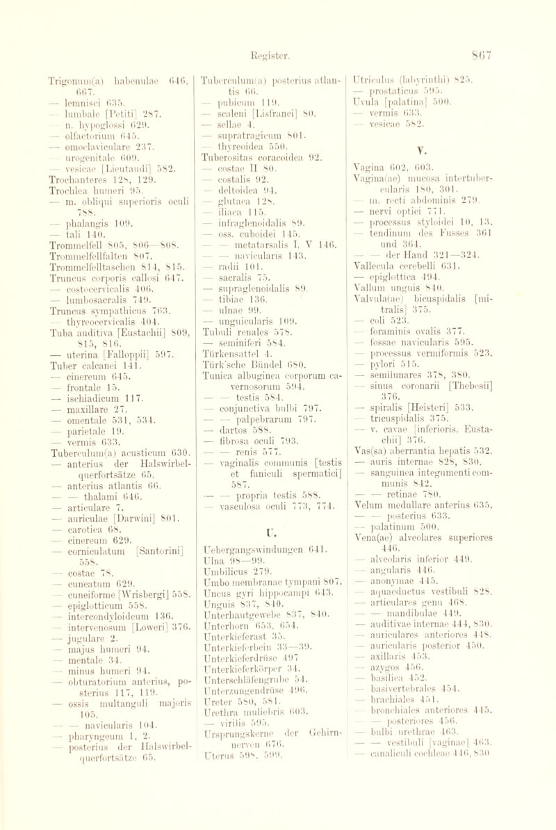 Trigonum(a) liabenulae <*46, 667. — lemnisci 635. lumbale [Potiti] 287. n. hypoglossi (529. - olfactorium 615. — omoclaviculare 237. urogenitale 606. vesicae | Lieutaudi] 582. Trochanteres 12s, 129. Trochlea humeri 95. — id. obliqui superioris oculi 788. - phalangis 109. — tali 140. Trommelfell 805, 806—SOS. Trommelfellfalten 807. Trommelfelltascben 811, 815. Truncus corporis callosi 647. - costocervicalis 406. - lumbosacralis 749. Truncus sympathicus 763. thyreocerviealis 404. Tuba auditiva [Eustacbii] 809, 815, 816. — uterina [Falloppii] 597. Tuber calcanei 141. •— cineremn 645. - frontale 15. — ischiadicum 117. — maxillare 27. — omentale 531, 534. - parietale 19. — vermis 633. Tuberculum(a) acusticum 630. — anterius der Halswirbel- querfortsatze 65. — anterius atlantis 66. - thalami 646. - articulare 7. — auriculae [Darvvini] 801. — carotica 68. cinereum 629. corniculatum [Santorini] 558. — costae 78. - cuneatum 629. cuneiforme [Wrisbergi] 558. - epiglotticum 558. - intercondyloideum 136. - intervenosum [Loweri] 376. — jugulare 2. - majus humeri 94. - mentale 34. minus humeri 94. - obturatorium anterius, po- sterius 117, 119. — ossis multanguli majoris 105. navicularis 104. - pharyngeum 1, 2. posterius der Halsvvirbel- querfortsiitze 65. Register. 807 Tuberculum(a) posterius atlan¬ tis 66. pubicum 119. scaleni [Lisfranci] 80. — sellae 4. - supratragicum 801. thyreoidea 550. Tuberositas coracoidea 92. costae 11 80. costal is 92. deltoidea 94. - glutaea 128. - iliaea 115. infraglcnoidalis 89. - oss. cuboidei 145. metatarsalis I, V 146. - navicularis 143. — radii 101. - sacralis 75. — supraglenoidalis 89. - tibiae 136. — ulnae 99. — unguicularis 109. Tubuli renales 578. — seminiferi 584. Turkensattel 4. Tiirk'sche Biindel 680. Tunica albuginea corporum ca- vernosormu 594. - testis 584. — conjunctiva bnlbi 797. — palpebrarum 797. — dartos 588. — fibrosa oculi 793. — — renis 577. — vaginalis communis [testis et funiculi spermatici] 587. — — propria testis 588. - vasculosa oculi 773, 774. 1. Uebergangswindungen 641. Ulna 98—99. Umbilicus 279. Umbo membranae tympani 807. Uncus gvri hippocampi 643. Unguis 837, 8 10. Unterhautgewebe 837, 840. Unterhorn 653, 654. Unterkieferast 35. Unterkieferbein 33—39. Unterkieferdriise 497 Unterkieferkbrpcr 3 4. Unterschlafengrube 54. Unterzungendriise 496. Ureter 580, 581. Urethra muliebris 603. — virilis 595. Ursprungskerne der Gehirn- nerven 676. Uterus 59s, 599. I Utrioulus (labyrinthi) 825. — prostaticus 595. Uvula [palatina ] 500. vermis 633. - vesicae 582. V. Vagina 602, 603. Vagina(ae) mucosa intertuber- cularis 1 s<), 301. m. recti abdominis 279 — nervi optici 771. — processus styloidei 10, 13. tendinum des Fusses 361 und 364. der Hand 321—324. Vallecula cerebelli 631. — epiglottica 494. | Vallum unguis s4o. i Valvula(ae) bicuspidalis [mi- tralis] 375. — coli 523. foraminis ovalis 377. - fossae navicularis 595. processus vermiformis 523. pylori 515. — semilunares 37s, 380. - sinus coronarii [Thebesii] 376. — spiralis [Heisteri] 533. tricuspidalis 375. — v. cavae [inferioris, Eusta- cliiij 376. Vas(sa) aberrantia hepatis 532. — auris internae 828, 830. — sanguinea integumenti com¬ munis 842. — — retinae 780. Velum medullare anterius 635. — — posterius 633. - palatinum 500. Vena(ae) alveolares superiores 446. - alveolaris inferior 449. angularis 446. anonymae 445. aquaeductus vestibuli s28. — articulares genu 468. - mandibulae 449. - auditivae internae 444, 830. - auriculares anteriores 448. - auricularis posterior 450. - axillaris 453. azygos 456. basilica 452. basivertebrales 454. - brachiales 451. bronehiales anteriores 445. - posteriores 456. - bulbi urethrae 463. — — vestibuli [vaginae] 463. - canaliculi cochleae 446,830