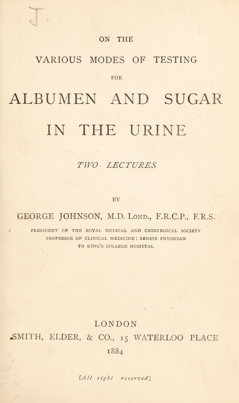 ON THE VARIOUS MODES OF TESTING FOR ALBUMEN AND SUGAR IN THE URINE TWO LECTURES BY GEORGE JOHNSON, M.D. Lond., F.R.G.P., F.R.S. PRESIDENT OF THE ROYAL MEDICAL AND CHIRURGICAL SOCIETY PROFESSOR OF CLINICAL MEDICINE : SENIOR PHYSICIAN TO KING’S COLLEGE HOSPITAL LONDON •SMITH, ELDER, & CO., 15 WATERLOO PLACE 1884 {All tight reserved]