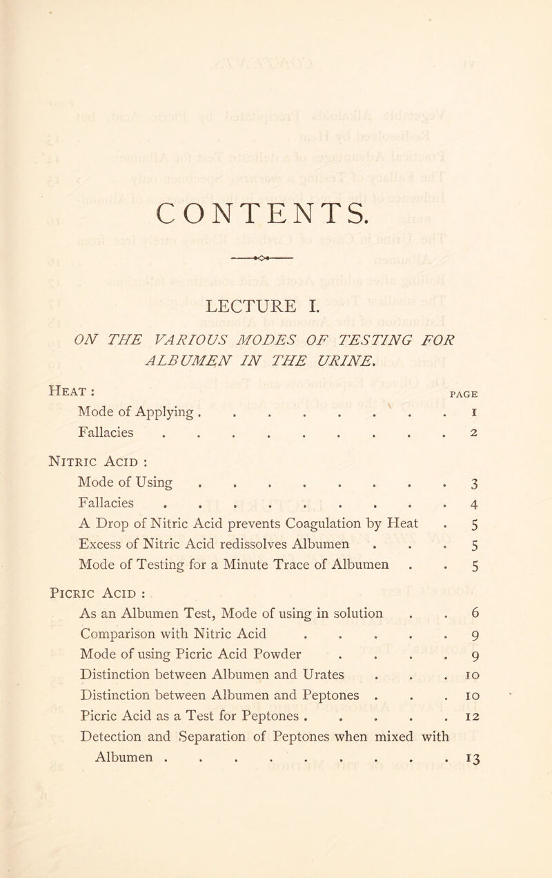 CONTENTS. o LECTURE I. ON THE VARIOUS MODES OF TESTING FOR ALBUMEN IN THE URINE. Heat : Mode of Applying Fallacies PAGE 1 2 Nitric Acid : Mode of Using ........ 3 Fallacies ......... 4 A Drop of Nitric Acid prevents Coagulation by Heat . 5 Excess of Nitric Acid redissolves Albumen ... 5 Mode of Testing for a Minute Trace of Albumen . . 5 Picric Acid : As an Albumen Test, Mode of using in solution . . 6 Comparison with Nitric Acid ..... 9 Mode of using Picric Acid Powder .... 9 Distinction between Albumen and Urates . . .10 Distinction between Albumen and Peptones . . .10 Picric Acid as a Test for Peptones . . . . .12 Detection and Separation of Peptones when mixed with Albumen ......... 13