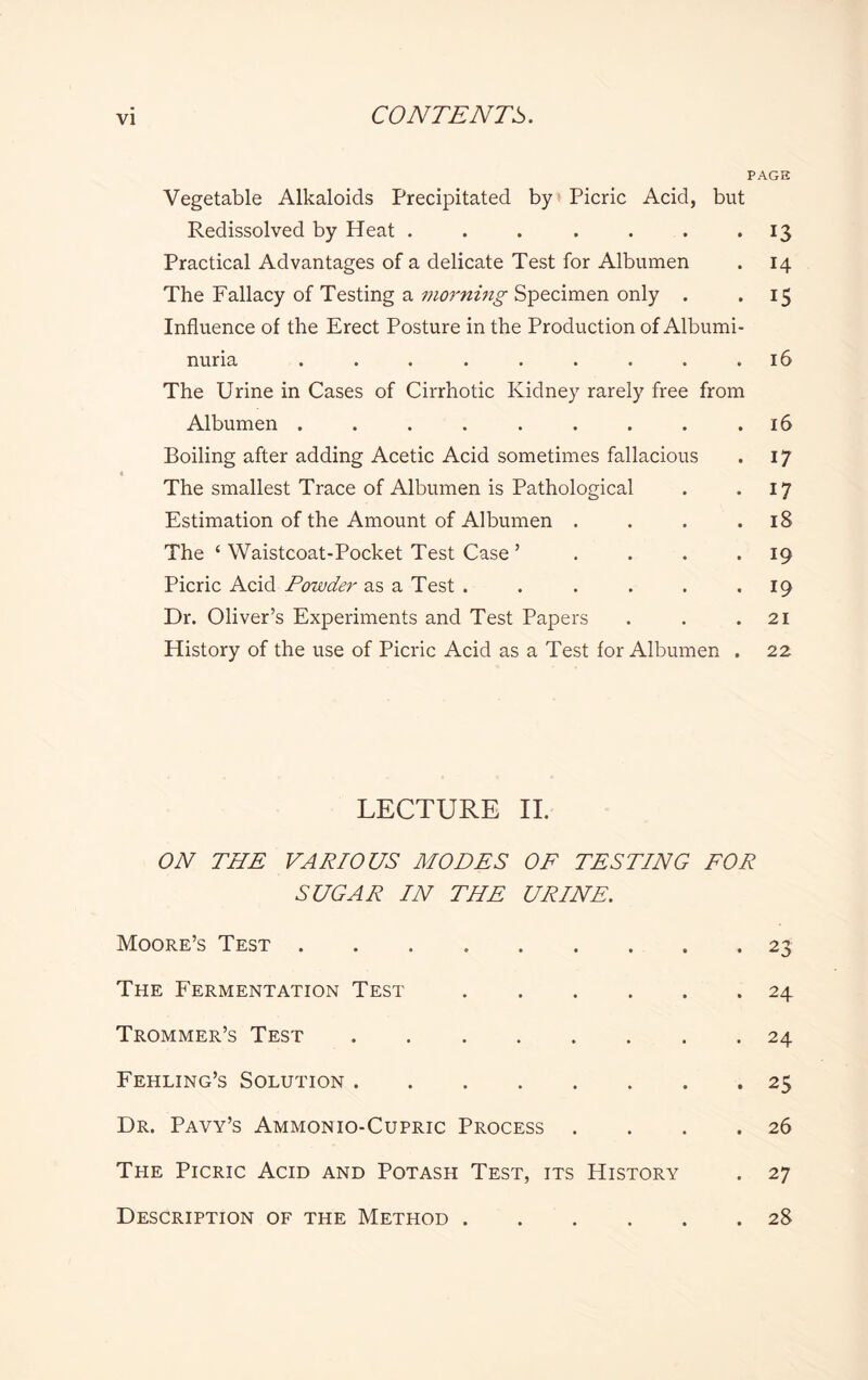 PAGE Vegetable Alkaloids Precipitated by Picric Acid, but Redissolved by Heat . . . . . . . 13 Practical Advantages of a delicate Test for Albumen . 14 The Fallacy of Testing a morning Specimen only . . 15 Influence of the Erect Posture in the Production of Albumi¬ nuria . . . . . . . . .16 The Urine in Cases of Cirrhotic Kidney rarely free from Albumen . . . . . . . . .16 Boiling after adding Acetic Acid sometimes fallacious . 17 The smallest Trace of Albumen is Pathological . *17 Estimation of the Amount of Albumen . . . .18 The ‘ Waistcoat-Pocket Test Case ’ . . . . 19 Picric Acid Powder as a Test . . . . . -19 Dr. Oliver’s Experiments and Test Papers . . .21 History of the use of Picric Acid as a Test for Albumen . 22 LECTURE II. ON THE VARIOUS MODES OF TESTING FOR SUGAR IN THE URINE. Moore’s Test.23 The Fermentation Test.24 Trommer’s Test.24 Fehling’s Solution.25 Dr. Pavy’s Ammonio-Cupric Process . . . .26 The Picric Acid and Potash Test, its History . 27 Description of the Method.28