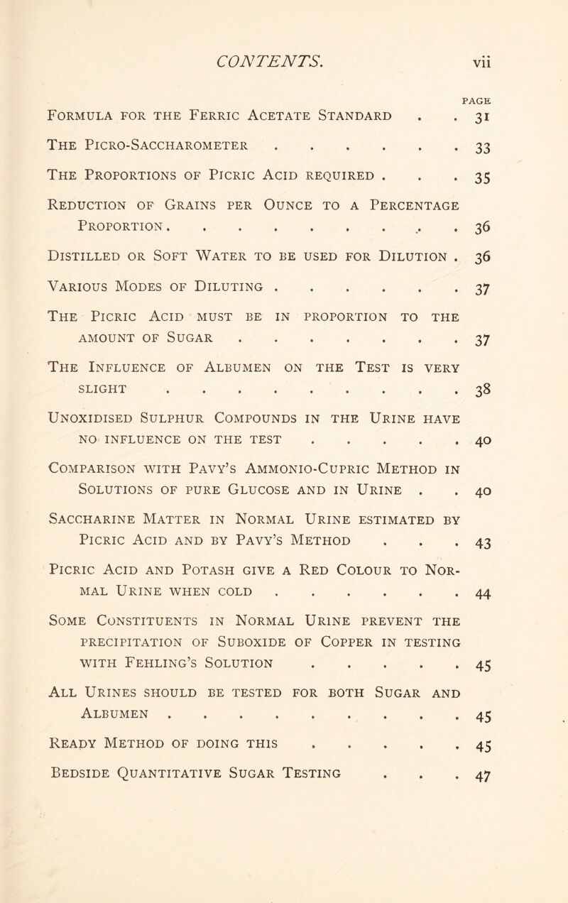 PAGE Formula for the Ferric Acetate Standard . .31 The Picro-Saccharometer.33 The Proportions of Picric Acid required . . .35 Reduction of Grains per Ounce to a Percentage Proportion . • • • • , . 36 Distilled or Soft Water to be used for Dilution . 36 Various Modes of Diluting ...... 37 The Picric Acid must be in proportion to the amount of Sugar.37 The Influence of Albumen on the Test is very slight. . 38 Unoxidised Sulphur Compounds in the Urine have no influence on the test.40 Comparison with Pavy’s Ammonio-Cupric Method in Solutions of pure Glucose and in Urine . . 40 Saccharine Matter in Normal Urine estimated by Picric Acid and by Pavy’s Method . . .43 Picric Acid and Potash give a Red Colour to Nor¬ mal Urine when cold.44 Some Constituents in Normal Urine prevent the PRECIPITATION OF SUBOXIDE OF COPPER IN TESTING with Fehling’s Solution.45 All Urines should be tested for both Sugar and Albumen.45 Ready Method of doing this.45 Bedside Quantitative Sugar Testing . . .47