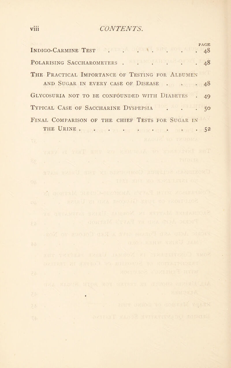 PAGE Indigo-Carmine Test.48 Polarising Saccharometers.48 The Practical Importance of Testing for Albumen and Sugar in every case of Disease . . .48 Glycosuria not to be confounded with Diabetes . 49 Typical Case of Saccharine Dyspepsia . . . 50 Final Comparison of the chief Tests for Sugar in the Urine ..52