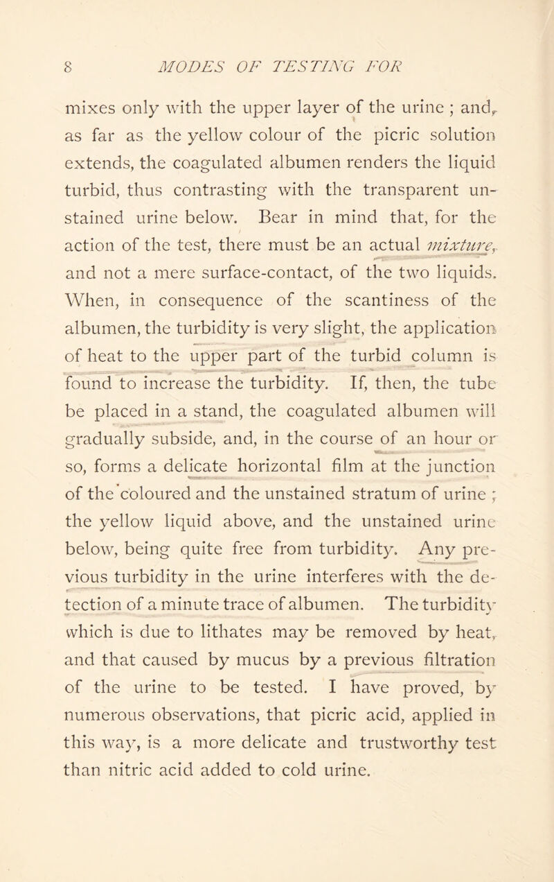 mixes only with the upper layer of the urine ; andr as far as the yellow colour of the picric solution extends, the coagulated albumen renders the liquid turbid, thus contrasting with the transparent un¬ stained urine below. Bear in mind that, for the action of the test, there must be an actual mixture, and not a mere surface-contact, of the two liquids. When, in consequence of the scantiness of the albumen, the turbidity is very slight, the application of heat to the upper part of the turbid column is found to increase the turbidity. If, then, the tube be placed in a stand, the coagulated albumen will gradually subside, and, in the course of an hour or so, forms a delicate horizontal film at the junction of the coloured and the unstained stratum of urine the yellow liquid above, and the unstained urine below, being quite free from turbidity. Any pre¬ vious turbidity in the urine interferes with the de¬ tection of a minute trace of albumen. The turbidity which is due to lithates may be removed by heat, and that caused by mucus by a previous filtration of the urine to be tested. I have proved, by numerous observations, that picric acid, applied in this way, is a more delicate and trustworthy test than nitric acid added to cold urine.