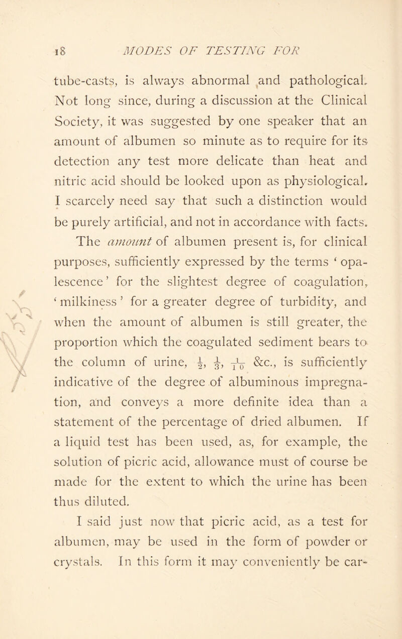 tube-casts, is always abnormal and pathological. Not long since, during a discussion at the Clinical Society, it was suggested by one speaker that an amount of albumen so minute as to require for its detection any test more delicate than heat and nitric acid should be looked upon as physiological. I scarcely need say that such a distinction would be purely artificial, and not in accordance with facts. The amount of albumen present is, for clinical purposes, sufficiently expressed by the terms ‘ opa¬ lescence ’ for the slightest degree of coagulation, ‘ milkiness 5 for a greater degree of turbidity, and when the amount of albumen is still greater, the proportion which the coagulated sediment bears to the column of urine, Tl¥ &c., is sufficiently indicative of the degree of albuminous impregna¬ tion, and conveys a more definite idea than a statement of the percentage of dried albumen. If a liquid test has been used, as, for example, the solution of picric acid, allowance must of course be made for the extent to which the urine has been thus diluted. I said just now that picric acid, as a test for albumen, may be used in the form of powder or crystals. In this form it may conveniently be car-