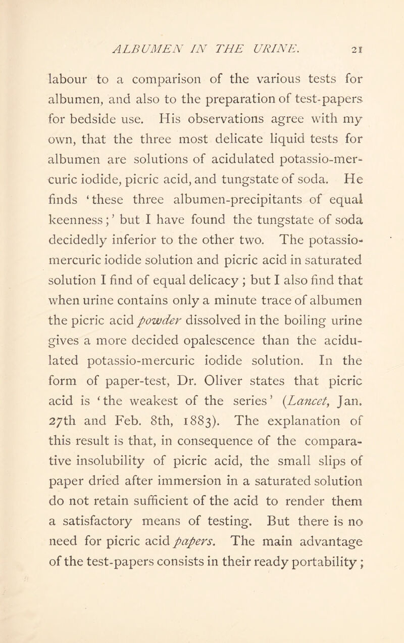 labour to a comparison of the various tests for albumen, and also to the preparation of test-papers, for bedside use. His observations agree with my own, that the three most delicate liquid tests for albumen are solutions of acidulated potassio-mer- curie iodide, picric acid, and tungstate of soda. He finds ‘these three albumen-precipitants of equal keenness; ’ but I have found the tungstate of soda decidedly inferior to the other two. The potassio- mercuric iodide solution and picric acid in saturated solution I find of equal delicacy ; but I also find that when urine contains only a minute trace of albumen the picric acid powder dissolved in the boiling urine gives a more decided opalescence than the acidu¬ lated potassio-mercuric iodide solution. In the form of paper-test, Dr. Oliver states that picric acid is ‘the weakest of the series’ (Lancet, jan. 27th and Feb. 8th, 1883). The explanation of this result is that, in consequence of the compara¬ tive insolubility of picric acid, the small slips of paper dried after immersion in a saturated solution do not retain sufficient of the acid to render them a satisfactory means of testing. But there is no need for picric acid papers. The main advantage of the test-papers consists in their ready portability ;