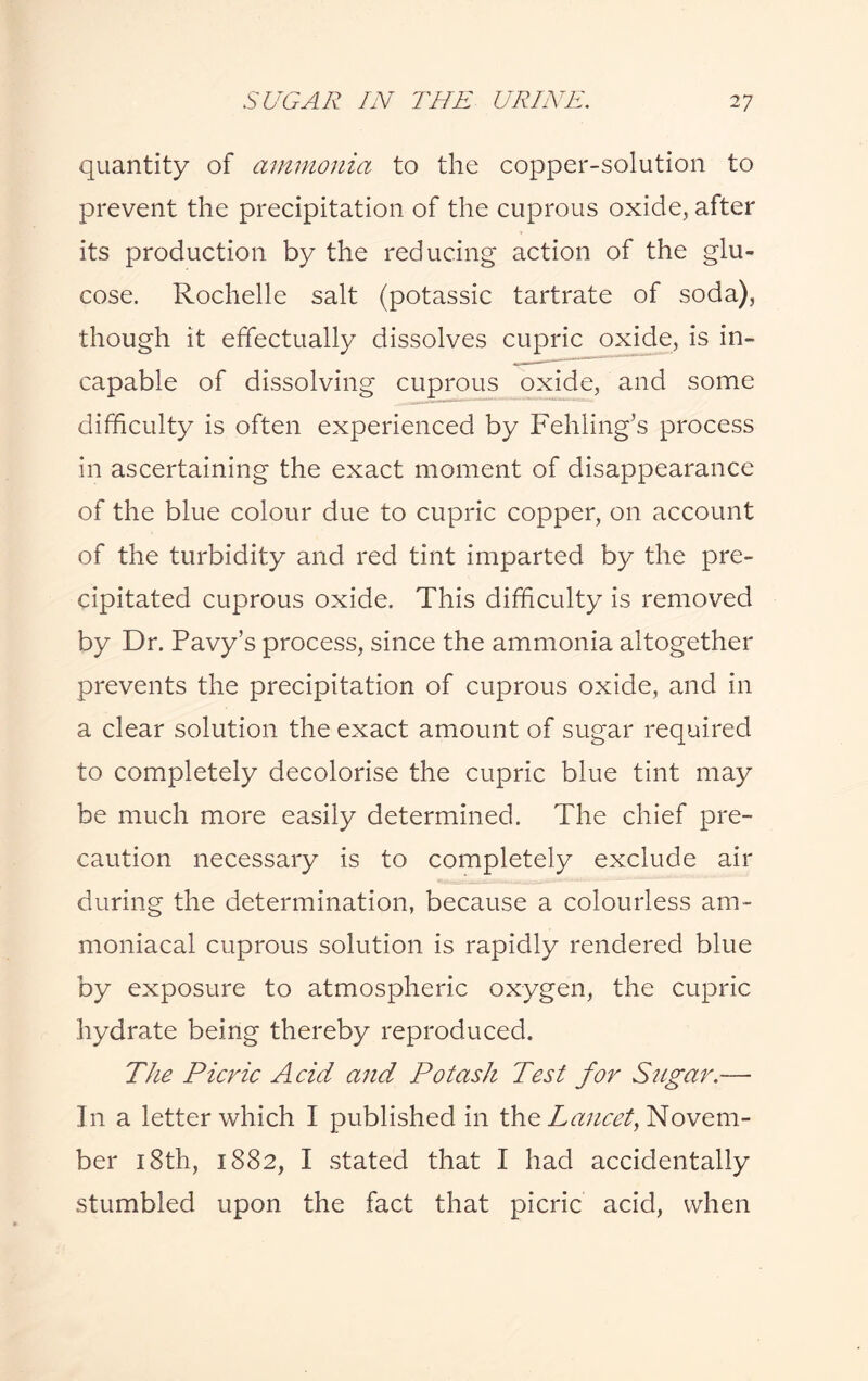 quantity of ammonia to the copper-solution to prevent the precipitation of the cuprous oxide, after its production by the reducing action of the glu¬ cose. Rochelle salt (potassic tartrate of soda), though it effectually dissolves cupric oxide, is in¬ capable of dissolving cuprous oxide, and some difficulty is often experienced by Fehling’s process in ascertaining the exact moment of disappearance of the blue colour due to cupric copper, on account of the turbidity and red tint imparted by the pre¬ cipitated cuprous oxide. This difficulty is removed by Dr. Pavy’s process, since the ammonia altogether prevents the precipitation of cuprous oxide, and in a clear solution the exact amount of sugar required to completely decolorise the cupric blue tint may be much more easily determined. The chief pre¬ caution necessary is to completely exclude air during the determination, because a colourless am- moniacal cuprous solution is rapidly rendered blue by exposure to atmospheric oxygen, the cupric hydrate being thereby reproduced. The Picric Acid and Potash Test for Sugar.— In a letter which I published in the Lancet, Novem¬ ber 18th, 1882, I stated that I had accidentally stumbled upon the fact that picric acid, when