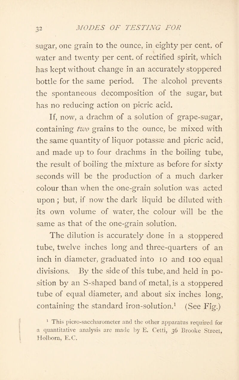 sugar, one grain to the ounce, in eighty per cent, of water and twenty per cent, of rectified spirit, which has kept without change in an accurately stoppered bottle for the same period. The alcohol prevents the spontaneous decomposition of the sugar, but has no reducing action on picric acid. If, now, a drachm of a solution of grape-sugar, containing two grains to the ounce, be mixed with the same quantity of liquor potassae and picric acid, and made up to four drachms in the boiling tube, the result of boiling the mixture as before for sixty seconds will be the production of a much darker colour than when the one-grain solution was acted upon ; but, if now the dark liquid be diluted with its own volume of water, the colour will be the same as that of the one-grain solution. The dilution is accurately done in a stoppered tube, twelve inches long and three-quarters of an inch in diameter, graduated into io and ioo equal divisions. By the side of this tube, and held in po¬ sition by an S-shaped band of metal, is a stoppered tube of equal diameter, and about six inches long, containing the standard iron-solution.1 (See Fig.) 1 This picro-saccharometer and the other apparatus required for a quantitative analysis are made by E. Cetti, 36 Brooke Street, Holborn, E.C.