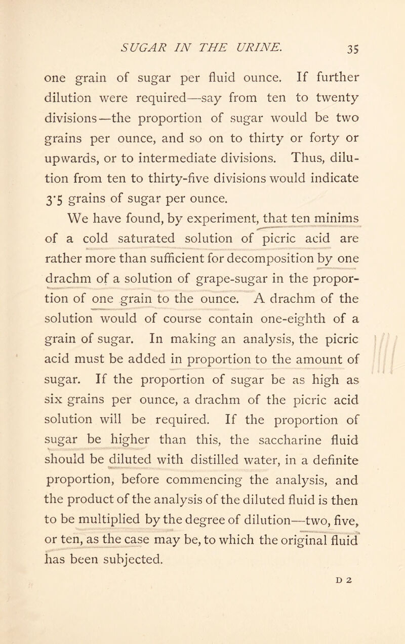 one grain of sugar per fluid ounce. If further dilution were required—say from ten to twenty divisions—the proportion of sugar would be two grains per ounce, and so on to thirty or forty or upwards, or to intermediate divisions. Thus, dilu¬ tion from ten to thirty-five divisions would indicate 3*5 grains of sugar per ounce. We have found, by experiment, that ten minims of a cold saturated solution of picric acid are rather more than sufficient for decomposition by one drachm of a solution of grape-sugar in the propor¬ tion of one grain to the ounce. A drachm of the solution would of course contain one-eighth of a grain of sugar. In making an analysis, the picric acid must be added in proportion to the amount of sugar. If the proportion of sugar be as high as six grains per ounce, a drachm of the picric acid solution will be required. If the proportion of sugar be higher than this, the saccharine fluid V—- - should be diluted with distilled water, in a definite proportion, before commencing the analysis, and the product of the analysis of the diluted fluid is then to be multiplied by the degree of dilution—two, five, or ten, as the case may be, to which the original fluid has been subjected. D 2