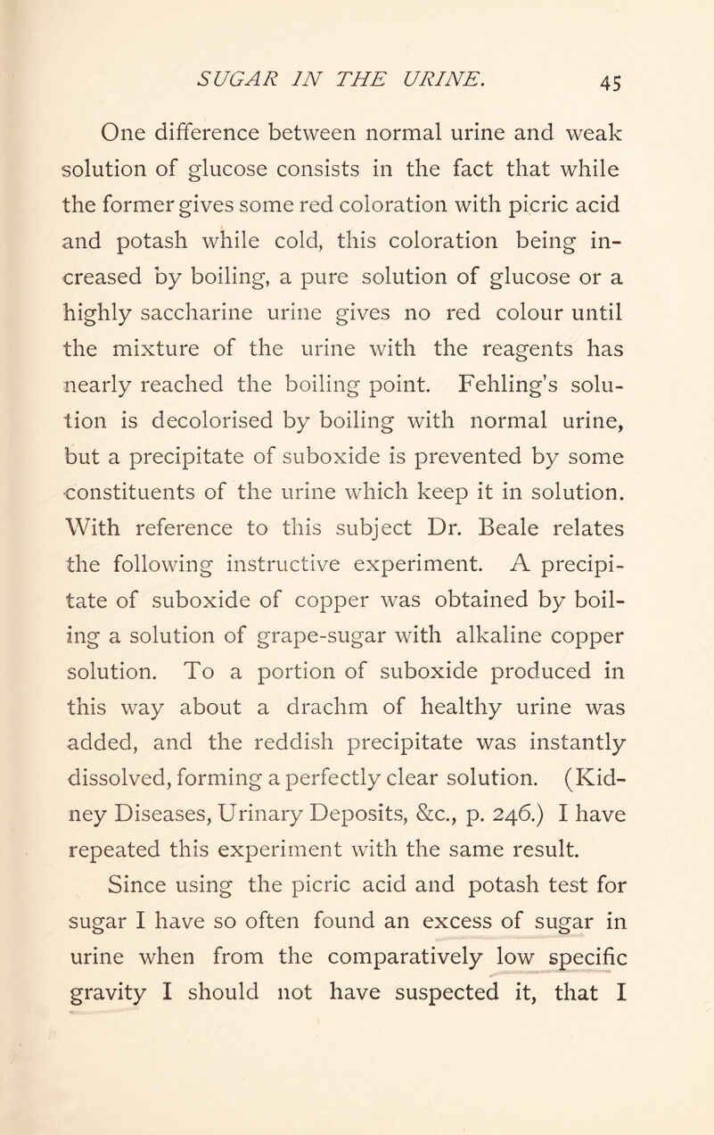 One difference between normal urine and weak solution of glucose consists in the fact that while the former gives some red coloration with picric acid and potash while cold, this coloration being in¬ creased by boiling, a pure solution of glucose or a highly saccharine urine gives no red colour until the mixture of the urine with the reagents has nearly reached the boiling point. Fehling’s solu¬ tion is decolorised by boiling with normal urine, but a precipitate of suboxide is prevented by some constituents of the urine which keep it in solution. With reference to this subject Dr. Beale relates the following instructive experiment. A precipi¬ tate of suboxide of copper was obtained by boil¬ ing a solution of grape-sugar with alkaline copper solution. To a portion of suboxide produced in this way about a drachm of healthy urine was added, and the reddish precipitate was instantly dissolved, forming a perfectly clear solution. (Kid¬ ney Diseases, Urinary Deposits, &c., p. 246.) I have repeated this experiment with the same result. Since using the picric acid and potash test for sugar I have so often found an excess of sugar in urine when from the comparatively low specific gravity I should not have suspected it, that I