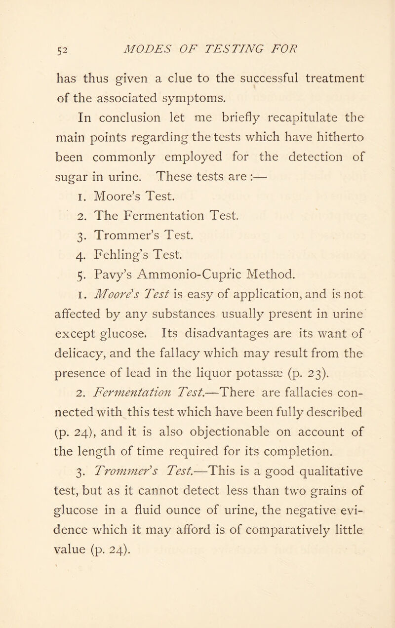 has thus given a clue to the successful treatment of the associated symptoms. In conclusion let me briefly recapitulate the main points regarding the tests which have hitherto been commonly employed for the detection of sugar in urine. These tests are :— 1. Moore’s Test. 2. The Fermentation Test. 3. Trommer’s Test. 4. Fehling’s Test. 5. Pavy’s Ammonio-Cupric Method. 1. Moore's Test is easy of application, and is not affected by any substances usually present in urine except glucose. Its disadvantages are its want of delicacy, and the fallacy which may result from the presence of lead in the liquor potassse (p. 23). 2. Fermentation Test.—There are fallacies con¬ nected with this test which have been fully described ^p. 24), and it is also objectionable on account of the length of time required for its completion. 3. Trommer's Test.—This is a good qualitative test, but as it cannot detect less than two grains of glucose in a fluid ounce of urine, the negative evi¬ dence which it may afford is of comparatively little value (p. 24).