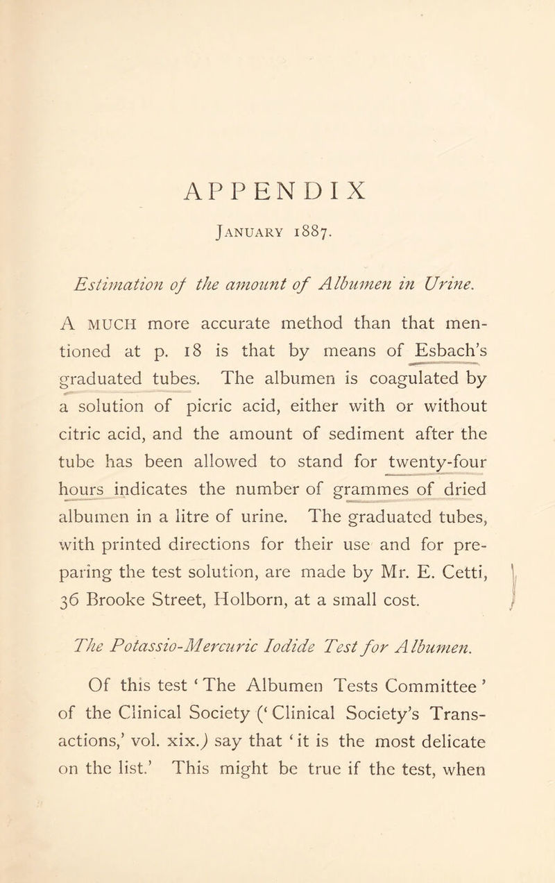 APPENDIX January 1887. Estimation of the amount of Albumen in Urine. A MUCH more accurate method than that men¬ tioned at p. 18 is that by means of Esbach’s graduated tubes. The albumen is coagulated by a solution of picric acid, either with or without citric acid, and the amount of sediment after the tube has been allowed to stand for twenty-four hours indicates the number of grammes of dried albumen in a litre of urine. The graduated tubes, with printed directions for their use and for pre¬ paring the test solution, are made by Mr. E. Cetti, 36 Brooke Street, Holborn, at a small cost. The Potassio-Mercuric Iodide Test for Albumen. Of this test ‘ The Albumen Tests Committee ’ of the Clinical Society (‘Clinical Society’s Trans¬ actions,’ vol. xix.J say that ‘ it is the most delicate on the list.’ This might be true if the test, when