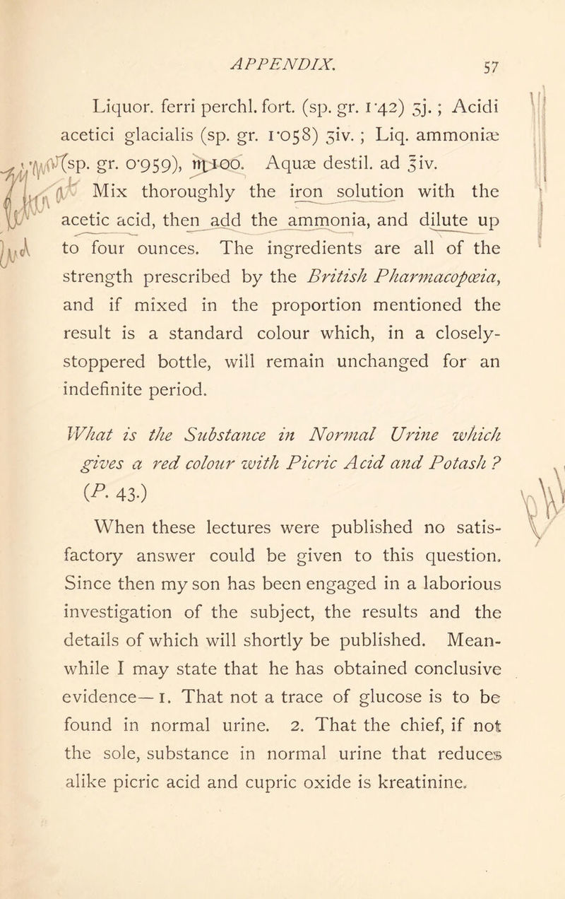 Liquor, ferri perchl. fort. (sp. gr. 1*42) 5j. ; Acidi acetici glacialis (sp. gr. 1*058) 51V. ; Liq. ammoniac :(sp. gr. 0*959), %joo. Aquae destil. ad Jiv. Mix thoroughly the iron solution with the acetic acid, then add the ammonia, and dilute up to four ounces. The ingredients are all of the strength prescribed by the British Pharmacopoeia, and if mixed in the proportion mentioned the result is a standard colour which, in a closely- stoppered bottle, will remain unchanged for an indefinite period. What is the Substance in Normal Urine which gives a red colour with Picric Acid ay id Potash ? (P- 43-) When these lectures were published no satis¬ factory answer could be given to this question. Since then my son has been engaged in a laborious investigation of the subject, the results and the details of which will shortly be published. Mean¬ while I may state that he has obtained conclusive evidence—1. That not a trace of glucose is to be found in normal urine. 2. That the chief, if not the sole, substance in normal urine that reduces alike picric acid and cupric oxide is kreatinine.