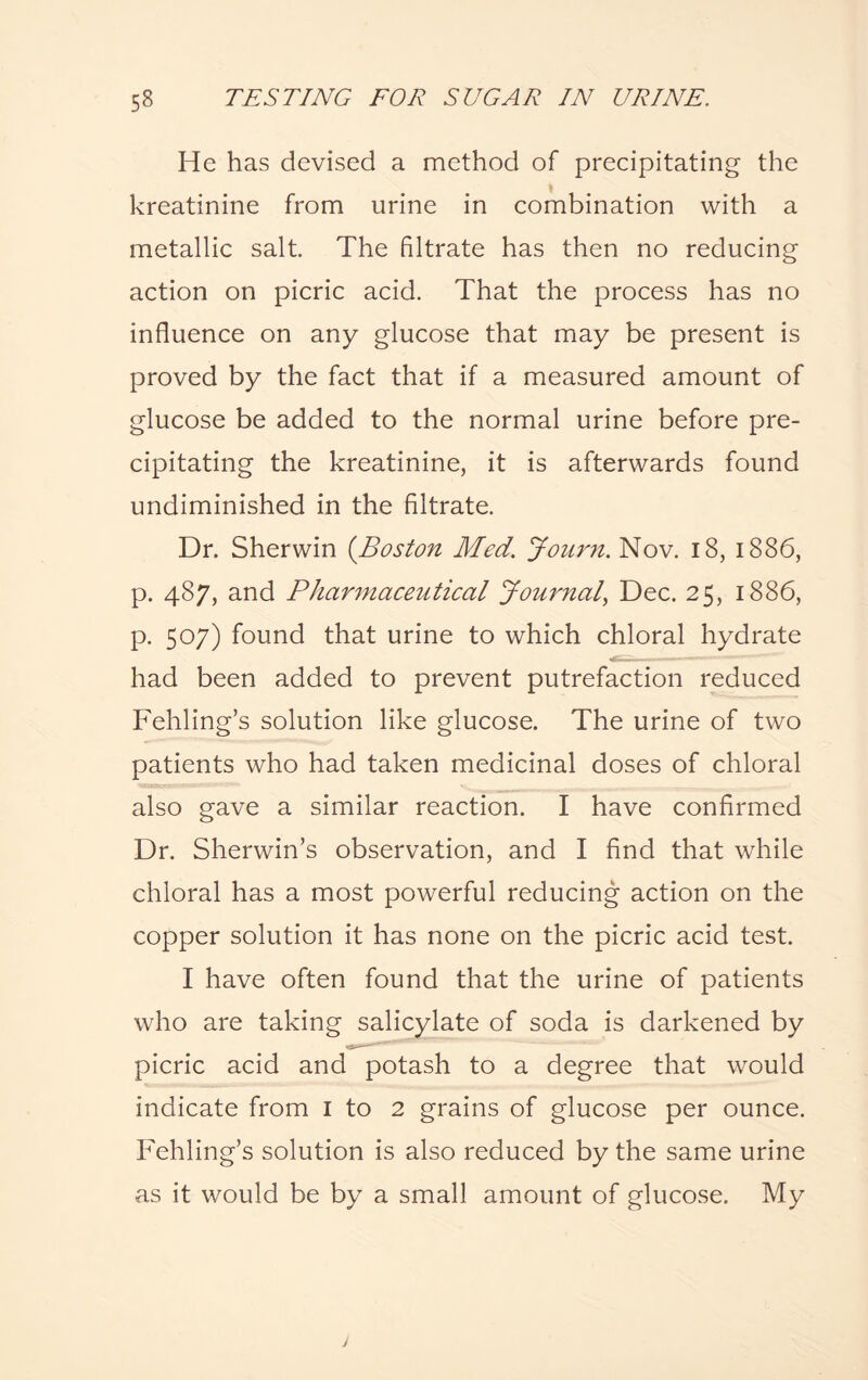 He has devised a method of precipitating the kreatinine from urine in combination with a metallic salt. The filtrate has then no reducing action on picric acid. That the process has no influence on any glucose that may be present is proved by the fact that if a measured amount of glucose be added to the normal urine before pre¬ cipitating the kreatinine, it is afterwards found undiminished in the filtrate. Dr. Sherwin (Boston Med. Journ. Nov. 18, 1886, p. 487, and Pharmaceutical Journal, Dec. 25, 1886, p. 507) found that urine to which chloral hydrate had been added to prevent putrefaction reduced Fehling’s solution like glucose. The urine of two patients who had taken medicinal doses of chloral also gave a similar reaction. I have confirmed Dr. Sherwin’s observation, and I find that while chloral has a most powerful reducing action on the copper solution it has none on the picric acid test. I have often found that the urine of patients who are taking salicylate of soda is darkened by picric acid and potash to a degree that would indicate from I to 2 grains of glucose per ounce. Fehling’s solution is also reduced by the same urine as it would be by a small amount of glucose. My