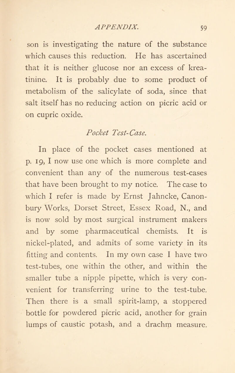 son is investigating the nature of the substance which causes this reduction. He has ascertained that it is neither glucose nor an excess of krea- tinine. It is probably due to some product of metabolism of the salicylate of soda, since that salt itself has no reducing action on picric acid or on cupric oxide. Pocket Test-Case. In place of the pocket cases mentioned at p. 19, I now use one which is more complete and convenient than any of the numerous test-cases that have been brought to my notice. The case to which I refer is made by Ernst Jahncke, Canon- bury Works, Dorset Street, Essex Road, N., and is now sold by most surgical instrument makers and by some pharmaceutical chemists. It is nickel-plated, and admits of some variety in its fitting and contents. In my own case I have two test-tubes, one within the other, and within the smaller tube a nipple pipette, which is very con¬ venient for transferring urine to the test-tube. Then there is a small spirit-lamp, a stoppered bottle for powdered picric acid, another for grain lumps of caustic potash, and a drachm measure.
