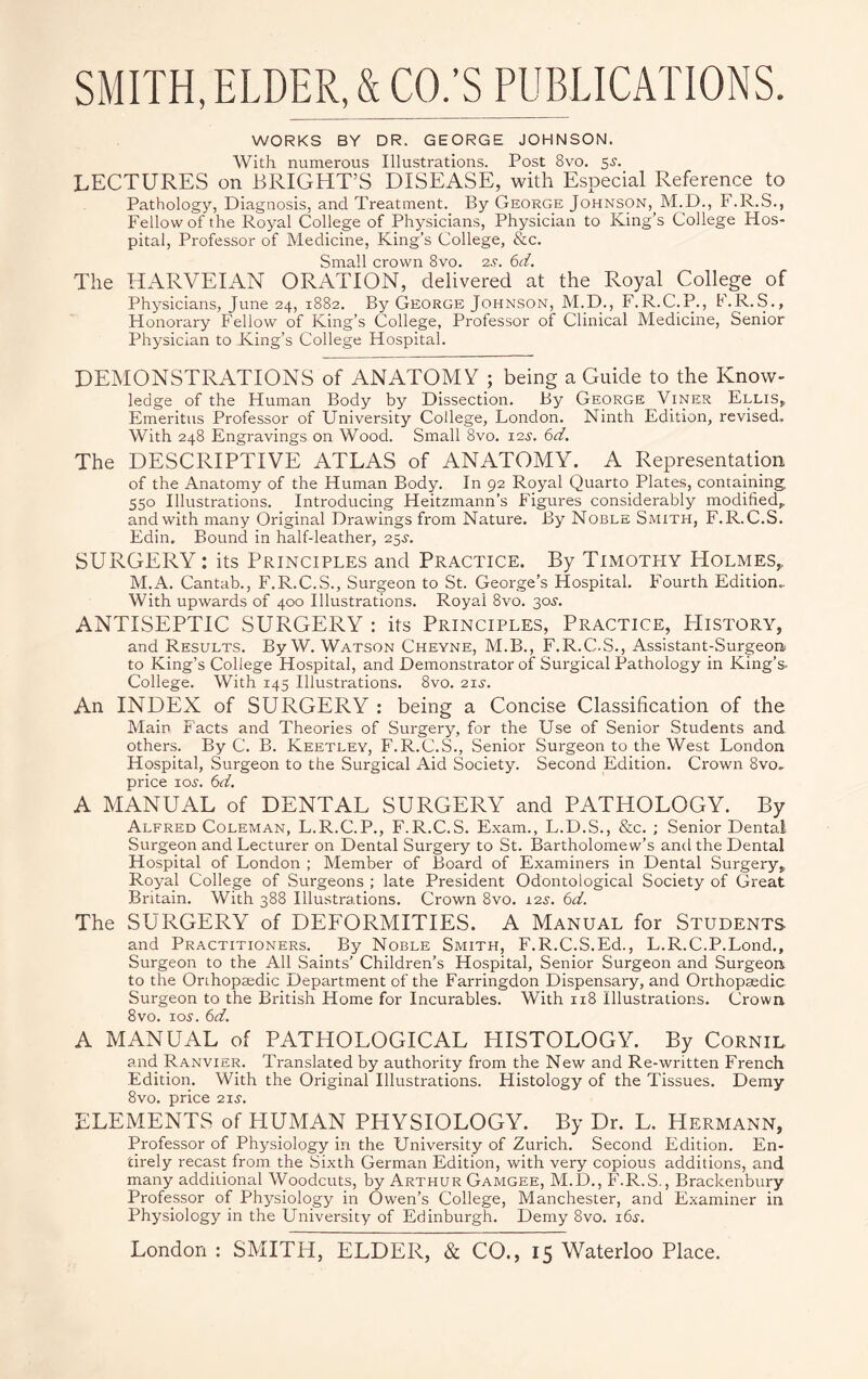 WORKS BY DR. GEORGE JOHNSON. With numerous Illustrations. Post 8vo. 55. LECTURES on BRIGHT’S DISEASE, with Especial Reference to Pathology, Diagnosis, and Treatment. By George Johnson, M.D., F.R.S., Fellow of the Royal College of Physicians, Physician to King’s College Hos¬ pital, Professor of Medicine, King’s College, &c. Small crown 8vo. 2.?. 6d. The HARVEIAN ORATION, delivered at the Royal College of Physicians, June 24, 1882. By George Johnson, M.D., F.R.C.P., I.R.S., Honorary Fellow of King’s College, Professor of Clinical Medicine, Senior Physician to King’s College Hospital. DEMONSTRATIONS of ANATOMY ; being a Guide to the Know¬ ledge of the Human Body by Dissection. By George Viner Ellis, Emeritus Professor of University College, London. Ninth Edition, revised. With 248 Engravings on Wood. Small 8vo. 12s. 6d. The DESCRIPTIVE ATLAS of ANATOMY. A Representation of the Anatomy of the Human Body. In 92 Royal Quarto Plates, containing 550 Illustrations. Introducing Heitzmann’s Figures considerably modified, and with many Original Drawings from Nature. By Noble Smith, F.R.C.S. Edin. Bound in half-leather, 255-. SURGERY: its Principles and Practice. By Timothy Holmes, M.A. Cantab., F.R.C.S., Surgeon to St. George’s Hospital. Fourth Edition.. With upwards of 400 Illustrations. Royal 8vo. 305. ANTISEPTIC SURGERY : its Principles, Practice, PIistory, and Results. By W. Watson Cheyne, M.B., F.R.C.S., Assistant-Surgeon to King’s College Hospital, and Demonstrator of Surgical Pathology in King’s College. With 145 Illustrations. 8vo. 215. An INDEX of SURGERY : being a Concise Classification of the Main Facts and Theories of Surgery, for the Use of Senior Students and others. By C. B. Keetley, F.R.C.S., Senior Surgeon to the West London Hospital, Surgeon to the Surgical Aid Society. Second Edition. Crown 8vo. price 105. 6<ri. A MANUAL of DENTAL SURGERY and PATHOLOGY. By Alfred Coleman, L.R.C.P., F.R.C.S. Exam., L.D.S., &c. ; Senior Dental Surgeon and Lecturer on Dental Surgery to St. Bartholomew’s and the Dental Hospital of London ; Member of Board of Examiners in Dental Surgery, Royal College of Surgeons ; late President Odontological Society of Great Britain. With 388 Illustrations. Crown 8vo. 12.?. 6d. The SURGERY of DEFORMITIES. A Manual for Students and Practitioners. By Noble Smith, F.R.C.S.Ed., L.R.C.P.Lond., Surgeon to the All Saints’ Children’s Hospital, Senior Surgeon and Surgeon to the Orihopsedic Department of the Farringdon Dispensary, and Orthopaedic Surgeon to the British Home for Incurables. With 118 Illustrations. Crown 8vo. 105. 6d. A MANUAL of PATHOLOGICAL HISTOLOGY. By Cornil and Ranvier. Translated by authority from the New and Re-written French Edition. With the Original Illustrations. Histology of the Tissues. Demy 8vo. price 215. ELEMENTS of HUMAN PHYSIOLOGY. By Dr. L. Hermann, Professor of Physiology in the University of Zurich. Second Edition. En¬ tirely recast from the Sixth German Edition, with very copious additions, and many additional Woodcuts, by Arthur Gamgee, M.D., F.R.S., Brackenbury Professor of Physiology in Owen’s College, Manchester, and Examiner in Physiology in the University of Edinburgh. Demy 8vo. 165.