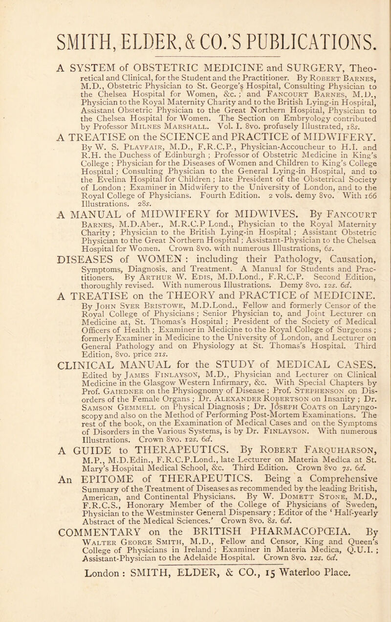 A SYSTEM of OBSTETRIC MEDICINE and SURGERY, Theo¬ retical and Clinical, for the Student and the Practitioner. By Robert Barnes, M.D., Obstetric Physician to St. George’s Hospital, Consulting Physician to the Chelsea Hospital for Women, &c. ; and Fancourt Barnes, M.D., Physician to the Royal Maternity Charity and to the British Lying-in Hospital, Assistant Obstetric Physician to the Great Northern Hospital, Physician to the Chelsea Hospital for Women. The Section on Embryology contributed by Professor Milnes Marshall. Vol. I. 8vo. profusely Illustrated, 18^. A TREATISE on the SCIENCE and PRACTICE of MIDWIFERY. By W. S. Playfair, M.D., F.R.C.P., Physician-Accoucheur to H.I. and R.H. the Duchess of Edinburgh ; Professor of Obstetric Medicine in King’s College ; Physician for the Diseases of Women and Children to King’s College Hospital ; Consulting Physician to the General Lying-in Hospital, and to the Evelina Hospital for Children ; late President of the Obstetrical Society of London; Examiner in Midwifery to the University of London, and to the Royal College of Physicians. Fourth Edition. 2 vols. demy 8vo. With 166 Illustrations. 28^. A MANUAL of MIDWIFERY for MIDWIVES. By Fancourt Barnes, M.D.Aber., M.R.C.P Lond., Physician to the Royal Maternity Charity ; Physician to the British Lying-in Hospital ; Assistant Obstetric Physician to the Great Northern Hospital; Assistant-Physician to the Chelsea Hospital for Women. Crown 8vo. with numerous Illustrations, 6j. DISEASES of WOMEN ; including their Pathology, Causation, Symptoms, Diagnosis, and Treatment. A Manual for Students and Prac¬ titioners. By Arthur W. Edis, M.D.Lond., F.R.C.P. Second Edition, thoroughly revised. With numerous Illustrations. Demy 8vo. 12s. 6d. A TREATISE on the THEORY and PRACTICE of MEDICINE. By John Syer Bristowe, M.D.Lond., Fellow and formerly Censor of the Roval College of Physicians ; Senior Physician to, and Joint Lecturer on Medicine at, St. Thomas’s Hospital ; President of the Society of Medical Officers of Health ; Examiner in Medicine to the Royal College of Surgeons ; formerly Examiner in Medicine to the University of London, and Lecturer on General Pathology and on Physiology at St. Thomas’s Hospital. Third Edition, 8vo. price 21s. CLINICAL MANUAL for the STUDY of MEDICAL CASES. Edited by James Finlayson, M.D., Physician and Lecturer on Clinical Medicine in the Glasgow Western Infirmary, &c. With Special Chapters by Prof. Gairdner on the Physiognomy of Disease ; Prof. Stephenson on Dis¬ orders of the Female Organs ; Dr. Alexander Robertson on Insanity ; Dr. Samson Gemmell on Physical Diagnosis ; Dr. Joseph Coats on Laryngo¬ scopy and also on the Method of Performing Post-Mortem Examinations. The rest of the book, on the Examination of Medical Cases and on the Symptoms of Disorders in the Various Systems, is by Dr. Finlayson. With numerous Illustrations. Crown 8vo. 12s. 6d. A GUIDE to THER.APEUTICS. By Robert Farquharson, M.P., M.D.Edin., F.R.C.P.Lond., late Lecturer on Materia Medica at St. Mary’s Hospital Medical School, &c. Third Edition. Crown 8vo 7s. 6d. An EPITOME of THERAPEUTICS. Being a Comprehensive Summary of the Treatment of Diseases as recommended by the leading British, American, and Continental Physicians. By W. Domett Stone, M.D., F.R.C.S., Honorary Member of the College of Physicians of Sweden, Physician to the Westminster General Dispensary ; Editor of the ‘ Half-yearly Abstract of the Medical Sciences.’ Crown 8vo. 8j. 6d. COMMENTARY on the BRITISH PHARMACOPCEIA. By Walter George Smith, M.D., Fellow and. Censor, King and Queen’s College of Physicians in Ireland ; Examiner in Materia Medica, Q.U.I. ; Assistant-Physician to the Adelaide Hospital. Crown 8vo. 12s. 6d.