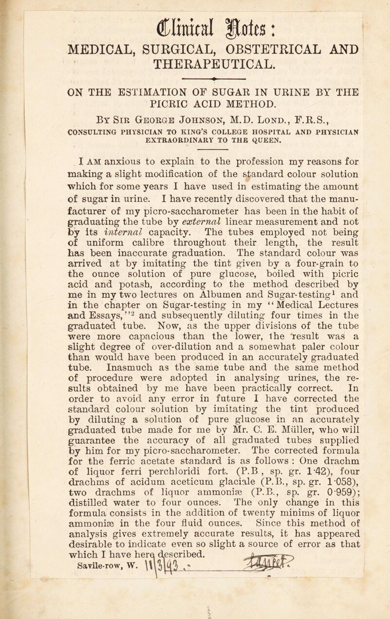 (Oraital Stab: MEDICAL, SURGICAL, OBSTETRICAL AND THERAPEUTICAL. ON THE ESTIMATION OF SUGAR IN URINE BY THE PICRIC ACID METHOD. By Sir George Johnson, M.D. Lond., F.R.S., CONSULTING PHYSICIAN TO KING’S COLLEGE HOSPITAL AND PHYSICIAN EXTRAORDINARY TO THE QUEEN. I AM anxious to explain to the profession my reasons for making a slight modification of the standard colour solution which for some years I have used in estimating the amount of sugar in urine. I have recently discovered that the manu¬ facturer of my picro-saccharometer has been in the habit of graduating the tube by external linear measurement and not by its iivternal capacity. The tubes employed not being of uniform calibre throughout their length, the result has been inaccurate graduation. The standard colour was arrived at by imitating the tint given by a four-grain to the ounce solution of pure glucose, boiled with picric acid and potash, according to the method described by me in my two lectures on Albumen and Sugar-testing1 and in the chapter on Sugar-testing in my “Medical Lectures and Essays, ”2 and subsequently diluting four times in the graduated tube. Now, as the upper divisions of the tube were more capacious than the lower, the 'result was a slight degree of over-dilution and a somewhat paler colour than would have been produced in an accurately graduated tube. Inasmuch as the same tube and the same method of procedure were adopted in analysing urines, the re¬ sults obtained by me have been practically correct. In order to avoid any error in future I have corrected the standard colour solution by imitating the tint produced by diluting a solution of pure glucose in an accurately graduated tube made for me by Mr. C. E. Muller, who will guarantee the accuracy of all graduated tubes supplied by him for my picro-saccharometer. The corrected formula for the ferric acetate standard is as follows : One drachm of liquor ferri perchloridi fort. (P.B , sp. gr. 1'42), four drachms of acidum aceticum glaciale (P.B., sp.gr. 1'058), two drachms of liquor ammoniac (P.B., sp. gr. 0 959); distilled water to four ounces. The only change in this formula consists in the addition of twenty minims of liquor ammoniac in the four fluid ounces. Since this method of analysis gives extremely accurate results, it has appeared desirable to indicate even so slight a source of error as that