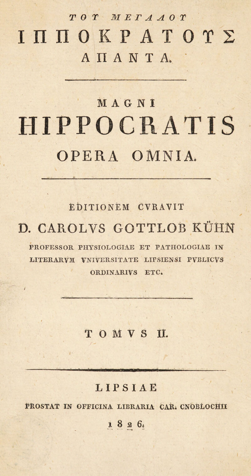 TOT Μ Έ Γ Λ Λ Ο Τ ΙΠΠΟΚΡΑΤ ΟΤΣ ΑΠΑΝΤΑ, ■ MAGNI HIPPOCRATIS OPERA OMNIA. EblTIONEM CVRAVIT D. CAROLYS GOTTLOB KTJHN J_ i PROFESSOR PHYSIOLOGIAE ET PATHOLOGIAE IN LITERARYM VNIVERSITATE LIFSIENSI PVBLICVS ORDINARIVS ETC* Τ Ο Μ V S II. LIPSIAE RROSTAT IN OFFICINA LIBRARIA CAR. CNOBtOCHII