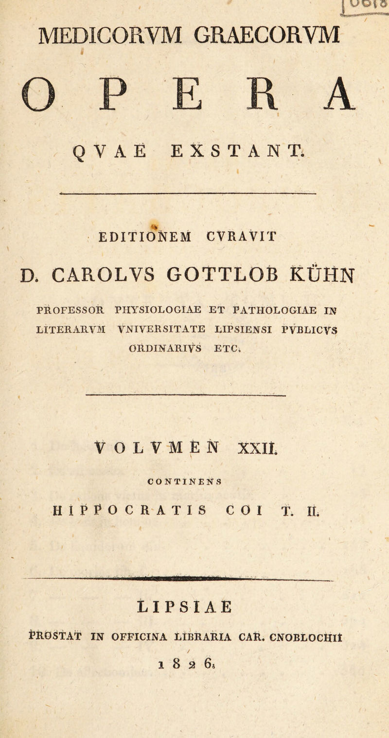 MEDICORYM GRAECORVM | ' . ·« · A · , , i i; Q V A E EXSTANT. EDITIONEM CVRAVIT D. CAROLVS GOTTLOB ΚϋΗΝ PROFESSOR PHYSIOLOGIAE ET PATHOLOGIAE IN LITERARVM YNI V LUSITATE LIPSIENSI PVBLICVS ORDINARIVS ETC. volvien xxii. CONTINENS HIPPOCRATIS COI T. II. ,i Y ■ LI PS IAE Prostat in officina libraria car. cnoblochh