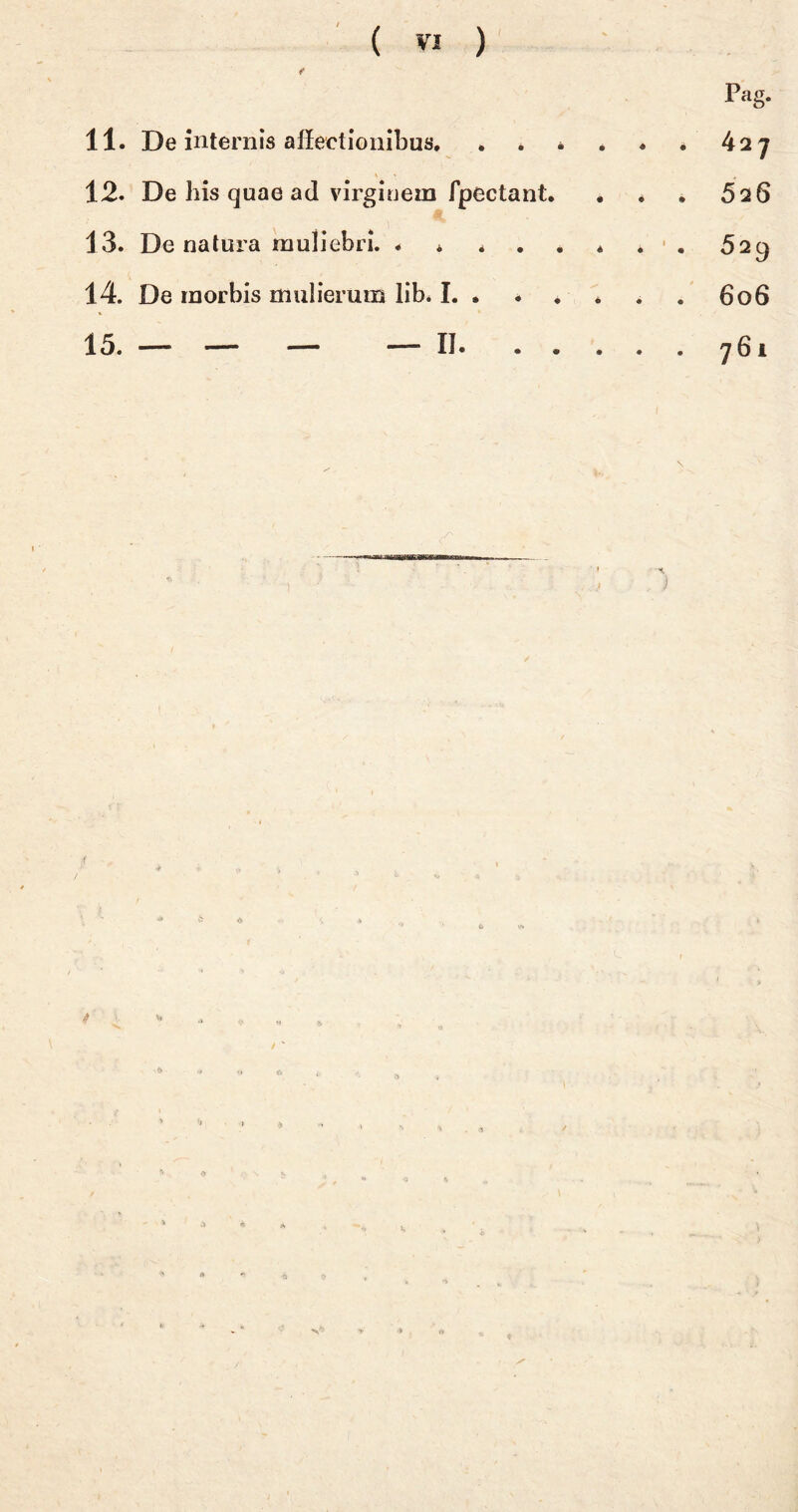 11. De internis affectionibus, , . * 12. De his quae ad virginem fpectant. 13. De natura muliebri. * * * . 14. De morbis mulierum lib. I. » 15. — — — — IJ. . . . & 4 Pag. . * . * 526 • · 529 606 . . 761 j