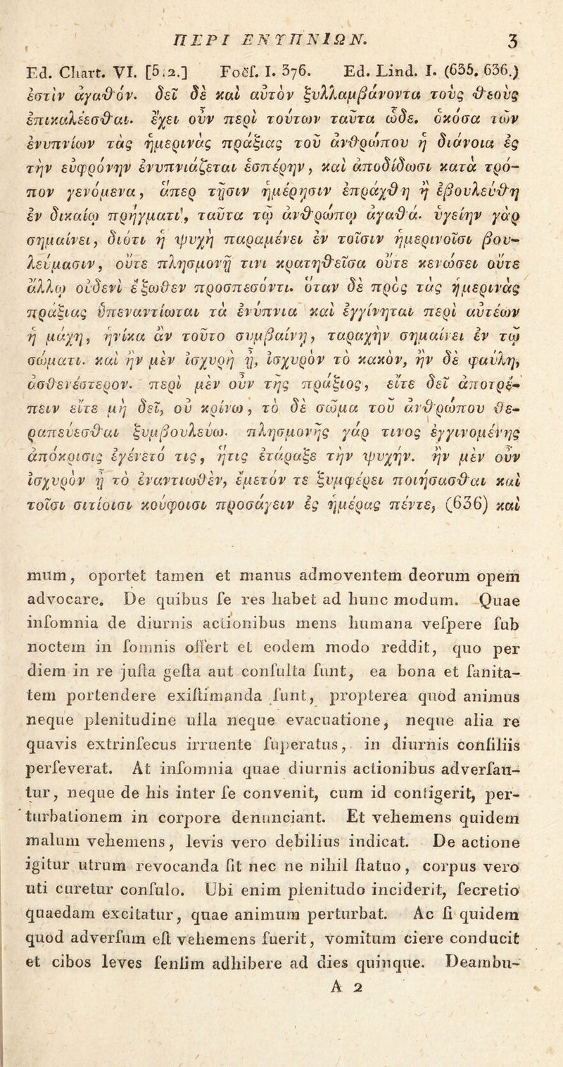 Ed. Chart. VI. [5.2.] Fofif. I. 376. Ed. Lind. I. (635. 636.) έστιν άγαΌόν. δει δε καί αυτόν ξυλλαμβάνοντα τους &εους έπικαλέεσϋαι. εχει ουν περί τούτων ταυτα ώδε. όκόσα των ενυπνίων τάς ημερινάς πράζιας του άν&ρωπου η διάνοια ές την ευφρόνην ενυπνιάζεται έσπέρην, καί άποδίδωσι κατά τρό- πον γενόμενα, άπερ τησιν ημέρησιν έπράχϋη η έβουλεύχλη εν δικαίοο πρηγματιταΰτα τω άν&ρωπο) αγαϋ ά. υγείην χάρ σημαίνει, διότι η ψυχή παραμένει έν τοϊσιν ημερινοΐσι βου- λείμασιν, ο'ότε πλησμονή τινι κρατη&εΐσα ούτε κενώσει ούτε άλλορ ούδενί έζω&εν προσπεσόντι. όταν δέ προς τάς ημερινάς πράξιας ύπεναντίωται τά ενύπνια καί έγγίνηται περί αυτέων η μάχη, η νίκα άν τούτο συμβαίνη, ταραχήν σημαίνει έν τω σωματι. καί ην μεν ισχυρή η, ισχυρόν τό κακόν, ην δέ φαύλη, ο.σϋενέστερον. περί μέν ουν της πράξιος, είτε δει άποιρέ- πειν είτε μη δει, ου κρίνω, τό δέ σώμα του άνϋρωπον ϋε- ραπεύεσϋ'αι ξυμβουλεύω. πλησμονής γάρ τίνος έγγινομένης άποκρισις έγένετό τις, ητις ετάραξε την ψυχήν, ην μέν ουν ισχυρόν η τό έναντιωϋέν, εμετόν τε ‘ξυμφέρει ποιησασχλαι καί τοΧσι σιτίοισι κουφοισι προσαγειν ες ημέρας πέντε, (636) καί mitm, oportet tamen et manus admoventem deorum opem advocare. De quibus fe res liabet ad hunc modum. Quae infomnia de diurnis actionibus mens humana vefpere fub noctem in fomnis offert eL eodem modo reddit, quo per diem in re jufta gefta aut confulta funt, ea bona et fanita- tem portendere exiitimanda funt, propterea quod animus neque plenitudine ulla neque evacuatione, neque alia re quavis extrinfecus irruente fuperatus, in diurnis coniiliis perfeverat. At infomnia quae diurnis actionibus adverfan- tur, neque de his inter fe convenit, cum id conligerit, per- turbationem in corpore denunciant. Et vehemens quidem malum vehemens, levis vero debilius indicat. De actione igitur utrum revocanda fit nec ne nihil ftatuo, corpus vero uti curetur confulo. Ubi enim plenitudo inciderit, fecretio quaedam excitatur, quae animum perturbat. Ac fi quidem quod adverfum eft vehemens fuerit, vomitum ciere conducit et cibos leves fenlim adhibere ad dies quinque. Deatnbu- A 2