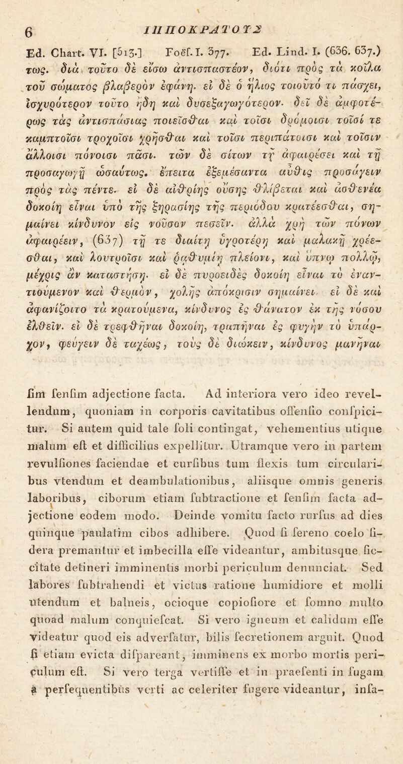 Ι11Π0ΚΡΑΤ0 Τ2 / Ed. Chart. VI. [513.] Foef.I. 377. Ed. Lind. I. (636. 637.) %ως. διά τούτο δέ είσω άντισπαστέον, διότι προς τα κοίλα του σώματος βλαβερόν έφάνη. ει δε ό ήλιος τοιοντό τι πάσχει, Ισχνράτερον τούτο ηδη καί δυσεζαγωγοτερον. δει δε αμφοτέ- ρως τάς άντισπάσιας ποιεΐσ&αι καί τοισι δρόμοισι τοϊοί τε καμπτοΐσι τροχοίοι χρησ&αι καί τοισι περιπάτοισι και τοΐαιν άλλοισι πόνοισι πάσι. των δε σίτων τν άφαιρέσει καί τη προσαγον/η ωσαύτως. έπειτα έξεμέσαντα αυ&ις προσάγειν προς τάς πέντε. εί δέ αΐ&ρίης ουσης Ό'λίβεται καί άσϋενέα δοκοίη είναι υπό της ζηρασίης της περιόδου κρατέεσ&αι, ση- μαίνει κίνδυνον εις νουσον πεσεΐν. άλλα χρη των πόνων άφαιρέειν} (637) τη τε διαίτη υγροτέρη καί μαλακη χρέε- σϋαι, καί λουτροΐσι καί ραϋ'νμίη πλείονι, καί νπ.νω πολλω, μεχρις άν καταστηση· εί δε πυροειδες δοκοίη είναι τό έναν- τιούμενον καί χλερμόν , χολής άπόκρισιν σημαίνει■ εί δέ καί άφανίζοιτο τά κρατούμενα, κίνδυνος ές Όάνατον έκ της νόσου ελ&εϊν. εί δέ τρεφχληναι δοκοίη, τραπηναι ές φυγήν τό ύπαρ- χον 9 φευγειν δέ ταχέως, τους δε διώκειν, κίνδυνος μανηναι iim feniim adjectione facta. Ad interiora vero ideo revel- lendum, quoniam in corporis cavitatibus oiFeniio confpici- tur. Si autem quid tale foli contingat, vehementius utique malum eit et difficilius expellitur. Utramque vero in partem revulfiones faciendae et curiibus tum Hexis tum circulari- bus vtendum et deambulationibus, aliisque omnis generis laboribus, ciborum etiam fubtractione et feniim facta ad- jectione eodem modo. Deinde vomitu facto rurfus ad dies quinque paulalim cibos adhibere. Quod 11 fereno coelo 11- dera premantur et imbecilla effie videantur, ambitusque lie- citate detineri imminentis morbi periculum denunciat. Sed labores fubtraliendi et victus ratione humidiore et molli Utendum et balneis, ocioque copiollore et fomno multo quoad malum conquiefcat. Si vero igneum et calidum efle videatur quod eis adverfatur, bilis fecretionem arguit. Quod 6 etiam evicta difpareant, imminens ex morbo mortis peri- culum eit. Si vero terga verti fle et in prae Tenii in fugam ψ. perfequentibus verti ac celeriter fugere videantur, irifa-