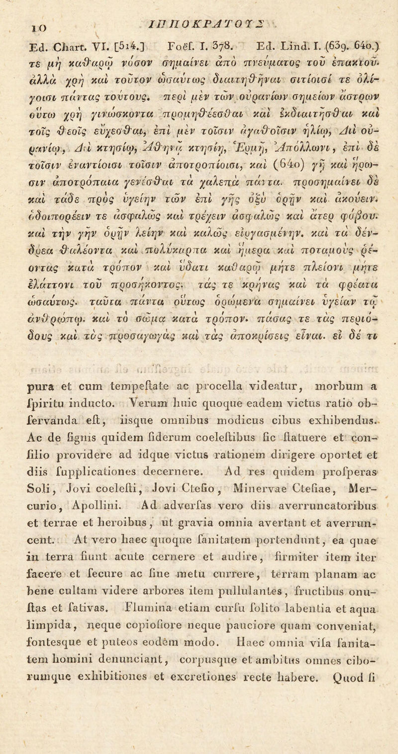 ΙΟ II! ηοΚΡΑΤΟ ΤΣ Ed. Cliart. VI. [5ι4.] Foef. I. δ78. Ed. Lind. I. (639. 64ο.) τε μη κα^αρώ νόσον σημαίνει από πνεύματος του επακτοί)· άλλα χρη καί τούτον ωσαύτως διαιτηϋ'ήναι σιτίοισί τε όλί- γοισι π όντας τούτους, περί μεν των ουρανίων σημείων άστρων ουτω χρη γινώσκοντα προμη&εεσ&αι καί ίκδιαιτησϋ αι καί τοϊς %) εοΐς ευχεσ&αι, επί μεν τοϊσιν άγαϋοϊσιν ηλίω, Ατι ου- ράνιον, Αιί κτησίω, Αϋ'ηνα κτησίη, 'Ερμη, 'Απόλλων ι, επί δε τοΐσιν εναντίοισι τοϊσιν άποτροπίοισι, καί (64ο) γη καί ηρω- σιν αποτρόπαια γενίσίλτχΐ τα χαλεπά πάντα■ προσημαίνει δε καί τάδε προς νγείην των επί γης όξυ όρην καί άκονειν. (,δοιπορέειν τε ασφαλώς καί τρέχειν ασφαλώς καί άτερ φόβου, καί την γην όρην λείην καί καλώς εΐργασμένην. καί τά δέν- δρεα, ϋ'αλέοντα καί πολύκαρπα καί ήμερα καί ποταμούς ρέ- οντας κατά τρόπον καί υδατι καϋαρώ μήτε πλείονι μήτε ϊλάττονι του προσήκοντος, τάς τε κράρ'ας καί τά φρεατα ωσαύτως. ταντα πάντα ούτως δρώμενα σημαίνει υγείαν τώ άνΟρψΊτφ. καί το σώμα κατά τρόπον. πάσας τε τάς περιό- δους καί τάς προσαγωγάς καί τάς αποκρίσεις είναι, εί δε τι pura et cum tempejftate ac procella videatur, morbum a fpiritu inducto. Verum liuic quoque eadem victus ratio ob- fervanda eft, iisque omnibus modicus cibus exhibendus. Ac de figms quidem hdernm coeleftibus iic ftatuere et con- filio providere ad idque victus rationem dirigere oportet et diis fupplicaiiones decernere. Ad res quidem profperas Soli, Jovi coelefti, Jovi CteGo, Minervae Ctefiae, Mer- curio, Apollini. Ad advertas vero diis averruncatoribus et terrae et heroibus, ut gravia omnia avertant et averrun- cent. At vero haec quoque fanitatem portendunt, ea quae in terra fiunt acute cernere et audire, firmiter item iter facere et fecure ac fine metu currere, terram planam ac bene cultam videre arbores item pullulantes, fructibus onu- ilas et fativas. Flumina etiam curfu folito labentia et aqua limpida, neque copiofiore neque pauciore quam conveniat, fontesque et puteos eodem modo. Ilaec omnia vita fanita- tem homini denunciant, corpusque et ambitus omnes cibo- rumque exhibitiones et excreliones recte habere. Quod fi