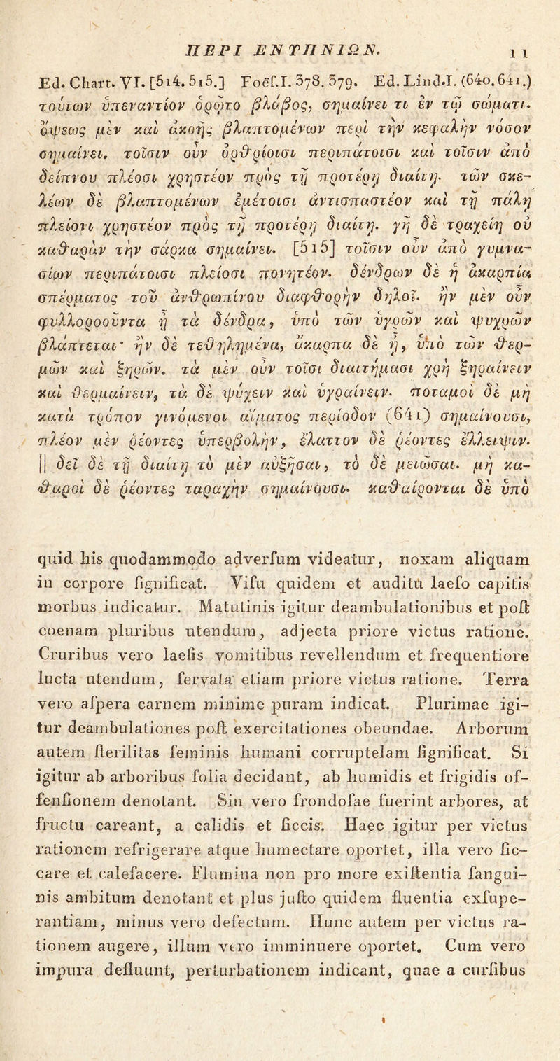ΠΕΡΙ ΕΝΤΠΝΙΩΠ. ι ι Ed. Chart. VI. [5ι4. 5ι5.] Foef.I. 378· δ79· Ed. Liiid-I. (64ο.6ii.) jomojv ύπεναντίον δρωτο βλάβος, σημαίνει τι εν τω σώματα άψεως μεν και ακοής βλαπτόμενων περί την κεφαλήν νόσον σημαίνει, τοϊσιν ούν όρθρίοισι περιπάτοισι καί τοϊσιν άπδ δείπνου πλέοσι χρηστέον προς τη προτέρη διαίτη. των σκε- λεών δε βλαπτόμενων έμέτοισι άντισπαστέον καί τη πάλη πλείονι χρηστεον προς τή προτέρη διαίτη. γή δε τραχείη ου καθαράν την σάρκα σημαίνει. [515] τοϊσιν ούν άπδ γυμνα- σίων περιπάτ οισι πλείοσι πονητέον. δένδρων δέ ή ακαρπία σπέρματος τον ανθρωπίνου διαφθορήν δηλοΐ. ην μέν ουν ψυλλοροούντα ή τά δένδρα, υπό των υγρών καί ψυχρών βλάπτεται* ην δέ τεθηλημένα, άκαρπα δέ η, vho των θερ- μών καί ξηρών, τά μέν ούν τοΐσι διαιτήμασι χρή ξήραινειν καί ϋερμαίιεινί τά δέ ψύχειν καί νγραίνειν- ποταμοί δέ μή κατά τρόπον γινόμενοι αίματος περίοδον (64ι) σημαίνον σι, πλέον μέν ρέοντες υπερβολήν, έλαττον δέ ρέοντες ελλειψιν. |{ δει δέ τή διαίτη το μέν αύξήσαι, το δέ μείωσαν, μή κα- θαροί δέ ρέοντες ταραχήν σημαίνουσι. καθαίρονται δέ υπδ quid his quodammodo adverfum videatur, noxam aliquam in corpore fignificat. Vifu quidem et auditti laefo capitis morbus indicatur. Matutinis igitur deambulationibus et poft coenam pluribus utendum, adjecta priore victus ratione. Cruribus vero laetis vomitibus revellendum et frequentiore lucta utendum, fervata' etiam priore victus ratione. Terra vero afpera carnem minime puram indicat. Plurimae igi- tur deambulationes poit exercitationes obeundae. Arborum autem fterilitas feminis humani corruptelam fignificat. Si igitur ab arboribus folia decidant, ab humidis et frigidis of- fenfionem denotant. Sin vero frondofae fuerint arbores, at fructu careant, a calidis et ficcis. Idaee igitur per victus rationem refrigerare atque humectare oportet, illa vero fic- care et calefacere. Flumina non pro more exiftentia fangui- nis ambitum denotant et plus jufto quidem fluentia exfupe- rantiam, minus vero defectum. Hunc autem pervictus ra- tionem augere, illum vtro imminuere oportet. Cum vero impura defluunt, perturbationem indicant, quae a curfibus