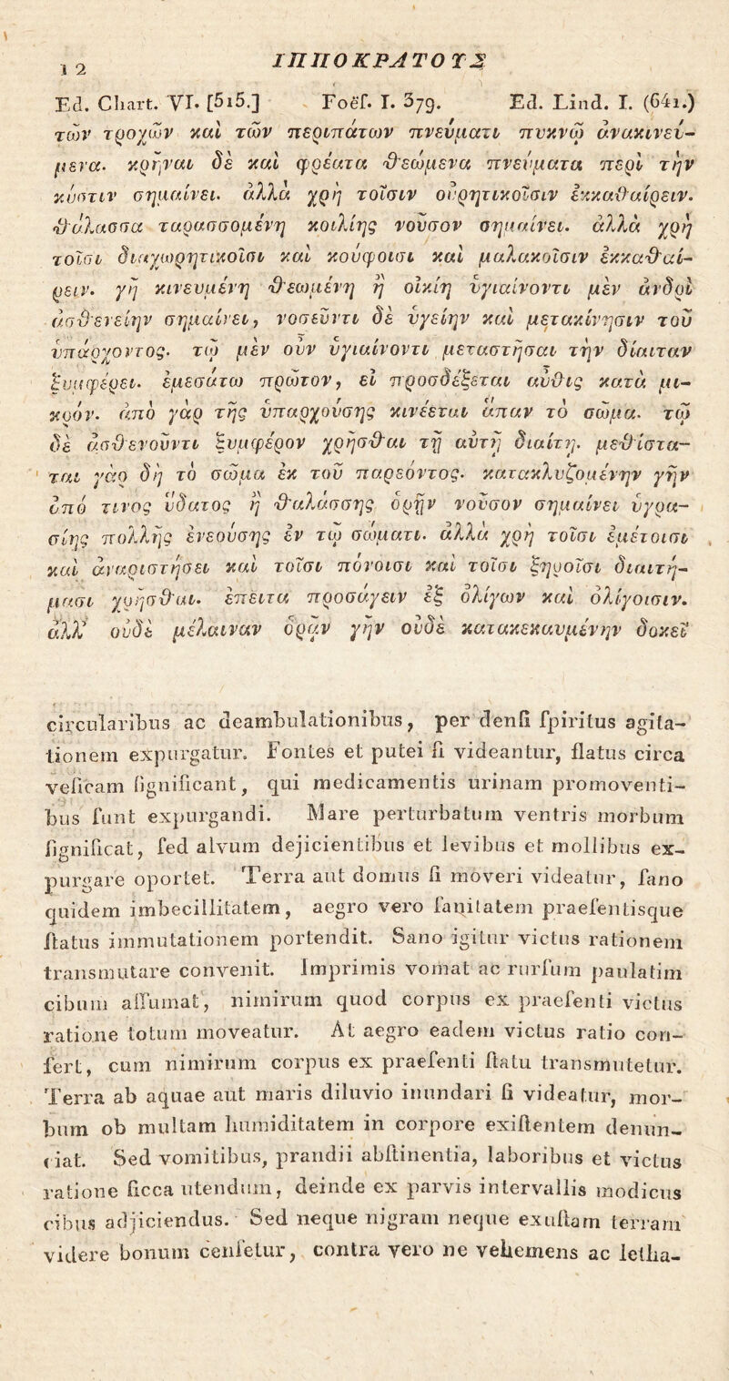 ΙΠΙΙΟΚΡΛΤΟ J 2 Ed. Cliart. VT. [5i5.] Foef. I. 379. Ed. Lind. I. (64i.) των τροχών καί των περιπάτων πνεύματι πυκνω άνακινεν- μενα. κρηναι δε καί φρέατα Όεωμενα πνεύματα περί την κύπτιν σημαίνει, άλλα χρη τοΐσιν ονρητικοΐσιν εκκαϋαίρειν. •θάλασσα ταρασσομενη κοιλίης νονσον σημαίνει. άλλα χρη τοϊσι δίαχωρητικοϊσι καί κονφοισι καί μαλακοΐσιν έκκα&αί- ρειν. γη κινεσμένη θεωμένη η οίκίη νγιαίνοντι μεν άνδρί άσ&ενείην σημαίνει, νοσευντι δε νγείην καί μετακίνησιν του νπάοχοντος. τω μεν ονν νγιαίνοντι μεταστήσαι την δίαιταν Αναφέρει, εμεσάτω πρώτον, εί προοδεύεται αύϋις κατά μι- c t χρον· emo γαρ της νπαρχονσης κινεεταν ατταν το σώμα. τω δε άσϋενουντι Συμφέρον χρησ&αι τη αυτή διαίτη. με&ίστα- ται γάο δη το σώμα έκ τον παρεόντος. κατακλνζομένην γην οπό τίνος νδατος η &αλάσσης όρην νονσον σημαίνει υγρά- σίης πολλής ένεουσης έν τω σωματι. αλλά χρη τοϊσι εμέτοισι κυί άναριστηόει καί τοϊσι πόνοισι καί τοϊσι ξηοοϊσι διαιτη- μασι χρησθ'αι· έπειτα προσάγειν εξ ολίγων καί ολίγοισιν. αλΧ ουδέ μέλαιναν οραν γην ουδέ κατακεκανμένην δοκεΐ circularibus ac deambulationibus, per denG fpiritus agita- tionem expurgatur. Fontes et putei fi videantur, flatus circa veiicam fignificant, qui medicamentis urinam promoventi- bus funt expurgandi. Mare perturbatum ventris morbum fignificat, fed alvum dejicientibus et levibus et mollibus ex- purgare oportet. Terra aut domus fi moveri videatur, fano quidem imbecillitatem, aegro vero faqitatem praefentisque flatus immutationem portendit. Sano igitur victus rationem transmutare convenit, imprimis vomat ac rurfum paulatim cibum affumat, nimirum quod corpus ex praebenti victus ratione totum moveatur. At aegro eadem victus ratio con- fert, cum nimirum corpus ex praefenti flatu transmutetur. Terra ab aquae aut maris diluvio inundari fi videatur, mor- bum ob multam liumiditatem in corpore exiftentem denun- tiat. Sed vomitibus, prandii abftinentia, laboribus et victus ratione ficca utendum, deinde ex parvis intervallis modicus cibus adjiciendus. Sed neque nigram neque exuftam terram videre bonum cenietur, contra vero ne vehemens ac Icilia-