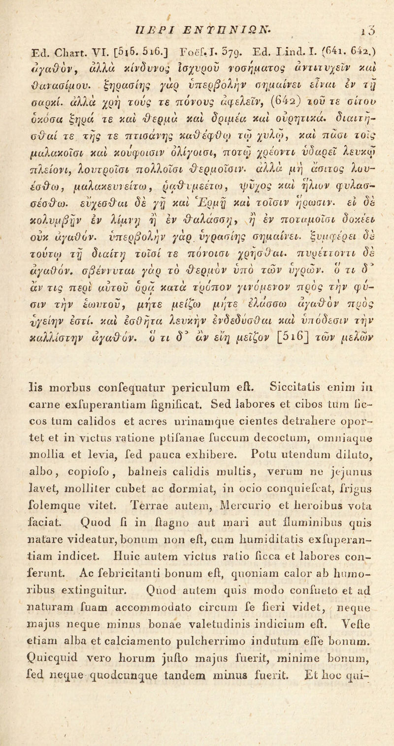 ΠΕΡΙ ΕΝΤΠΝΙΩΚ- 1 ν> Ed. Cliart. VI. [5j5. 5ι6.] Foef. J. 079. Ed. Lind. I. (64i, 642.) άγαϋόν, άλλα κίνδυνος ισχυρόν νοσήματος άντιτνχεϊν καί ϋ ανασίμου. ξηρασίης γάρ υπερβολήν σημαίνει είναι εν τη σαρκί. άλλα χρη τους τε πόνους άφελεΐν, (64a) τού τε σίτου όκόσα ξηρά τε καί ϋερμά και δριμέα καί ουρητικά. διαιτη- σϋαί τε της τε πτισανης καϋέφϋορ τω καί πάοι τοίς μαλακοϊοι καί κονφοισιν όλίγοισι, ποτφ χρεοντι νδαρεΐ λευκοί πλείονι, λουΓροϊσέ 7τολλοΙσ£ ϋ ερμοΐσιν. άλλα μη άσιτος λου- έσϋω, μαλακευι είτω, ραϋ υμεέτω, ψύχος καί ήλιον φυλασ- σέσϋω. ενχεσ&αι δε γη καί °Ερμη καί τοΐσιν ηρωσιν. εί δε κολνμβην εν λίμνη η εν ϋ'αλάσση, η έν ποταμοΐσι δοκέει ονκ άγαϋόν. υπερβολήν γάρ. νγρασίης σημαίνει, 'ξυμ φέρει δε τούτοι τη διαίτη τοϊσί τε πονοισι χρησϋ αι. πνρεττοντι δε άγαϋόν, σβέννυται γάρ τό Εερμόν υπό των υγρών, ο τι δ* άν τις περί αυτού δρα κατά τρόπον γινόμενον προς την φυ- σιν την εωυτού, μήτε μείζω μίμε ελάσσω άγαϋόν προς άγείην έστί. καί εσΰητα λευκήν ενδεδΰσϋαι καί υπόδεσιν την καλλίστην άγαϋόν. ό τι δ3 άν ειη μεϊζον [5ι6] των μελών lis morbus confequatur periculum eft. Siccitatis enim in carne exfuperantiam iigniiicat. Sed labores et cibos tum iic- cos tum calidos et acres urinamque cientes detrahere opor- tet et in victus ratione ptifanae fuecum decoctum, omniaque mollia et levia, fed pauca exhibere. Potu utendum diluto, albo, copiofo, balneis calidis multis, verum ne jejunus lavet, molliter cubet ac dormiat, in ocio conquiefcat, frigus folemque vitet. Terrae autem, Mercurio et heroibus vota faciat. Quod fi in ftagno aut mari aut fluminibus quis natare videatur, bonum non eft, cum humiditatis exfuperan- tiam indicet. Huic autem victus ratio ficca et labores con- ferunt. Ac febricitanti bonum eft, quoniam calor ab humo- ribus extinguitur. Quod autem quis modo confueto et ad naturam fuarn accommodato circum fe fieri videt, neque majus neque minus bonae valetudinis indicium efi. Velle etiam alba et calciamento pulcherrimo indutum elbe bonum. Quicquid vero horum jufto majus fuerit, minime bonum, fed neque quodcunque tandem minus fuerit. Et hoc qui-