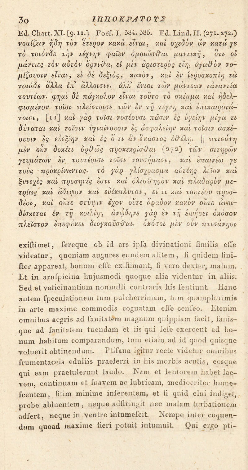 ἫΝ ἹΠΠΟΚΡΑΤΟΥΣ Ed. Chart. XI. (9. xx Foéf. I. 584. 585. Ed.Lind.II. ὍΣ zi αν έτειν ηδη τὸν ἕτερον κοπὰ εἶναι, καὶ σχεδὸν ἂν κατά je τὸ τοιόνδε τὴν τέχνην φαῖεν ὁμοιῶσϑαι μαντικῇ, Ort οὗ μάντιες τὸν αὐτὸν ὄρνιϑα, εἶ μὲν ἀριστερὸς εἴη, ἀγαθὸν vo- μίξουσυν εἶναι, εἰ δὲ δεξιὸς, κακὸν, καὶ ἐν ἱεροσκοπίη τὰ τοιάὃς ἄλλα ém ἄλλοισιν. ἀλλ᾽ ἔνιοι τῶν μάντεων τἀναντία τουτέων. φημὶ δὲ πάγκαλον εἶναν τοῦτο τὸ σκέμμα καὶ ἤδελ- φισμένον τοῖσν πλείστοισν τῶν ὃν τῇ τέχνη καὶ ἐπικαιροτά- τουσυγ, [11] καὶ γὰρ τοῖσι γοσέουσν πᾶσιν ἐς 1. o μέγα τὺ δύναται καὶ τοῖσιν UI dud ἐς ἄσφαλε είην καὶ τοῖσιν ἀσκέ- ουσιν ἐς εὐεξίην καὶ ἐς 0 TL ἂν δκαστος ἐϑέλη. | πτισάγη μὲν οὖν δοκέειν ὀρϑὼς προκεκρίσϑαι (272) τῶν σιτηρῶν γευμάτων ἐν τουτέοισν τοῖσι νουσήμασν, καὶ ἐπαινέω WE τοὺς “προκρίναντας. τὸ γὰρ. γλίσχρασμα αὐτέης λεῖον καὺ ξυνεχὲς καὶ προσηνές ἔστι καὶ ὀλισϑηρὸν καὶ πλαδαρὸν με- τρίως΄ καὶ ἀδιψον καὶ δὐέκχπλυτον, εἶ τι καὺ τουτέου προσ- δέου, καὶ οὔτε στύψιν ἔχον οὔτε ἄραδον κακὸν οὔτε ἀκου- δίσκεταν ἔν τῇ. κοιλίη, ἀνῴδηνξ γὰρ ὃν τῇ ZU ὁκόσον πλεῖστον émsquusu διογκοῦσϑαι. ὁκόσον μὲν οὖν πτισάγησυ exiftimet, fereque ob id ars ipfa divinationi fimilis effe videatur, quoniam augures eundem alitem, [i quidem fini- Et in arufpicina hujusmodi quoque alia videntur in aliis. Sed.et vaticinantium nonnulli contraria his fentiunt. Hanc autem fpeculationem tum pulcherrimam, tum quamplurimis in arte maxime commodis cognatam e[fe cenfeo. Etenim omnibus aegris ad fanitatem magnum quippiam facit, fanis- que ad fanitatem tuendam et iis qui fefe exercent δα bo- num habitum comparandum, tum etiam, ad id quod quisque voluerit obtinenduni. — Püfana igitur recte videtur omnibus frumentaceis eduliis praeferri in his morbis acutis, eosque qui eam praetulerunt laudo. Nam et lentorem habet lae- vem, continuam et fuavem ac lubricam, mediocriter huime- fcentem, fitim minime inferentem, et [i quid elui indiget, probe abluentem , neque adíiringit nec malam turbationem adfert, neque in ventre intumefcit. Nempe inter coquen- dum quoad maxiue fieri potuit intumuit. Qui ergo pti- ς /