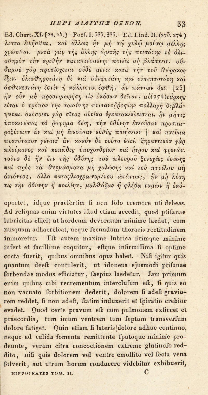 ΠΕΡῚ “ΤῊΣ ΟΞΕΩΝ. 22 Ed, Chart. ΧΙ. [22. 25.] Foef. T. 585, 586,. Ed. Lind. II. (275. 274.) £v : JERSW/ ᾽ν ι - Ba , , λιστα ἔψῆσϑαι, καὶ ἀλλως zv ur τῷ χυλῷ μούνῳ μέλλης , t - bI 5 ^ c 2 y χρέεσθαι. μετὰ γάρ τῆς ἄλλης ἀρετῆς τῆς πτισάνης τὸ ὁλι- ᾿ 1 p , ^a Vio σϑηρὸν τὴν χριϑὴν καταπινομένην ποιέει μὴ βλάπτειν. ov- - , ? , LI M .QauoU γὰρ προσίσχεταν οὐδὲ μένεν κατὰ τὴν τοῦ ϑώρακος 3j 2À ͵ δὲ M 5 , Y 5) , 4 Y ἴξιν. ὀλισϑηροτάτη δὲ καὶ ἀδιψοτάτη καὶ δὐπεπτοτάτη xai 3 / 5 3 c / € 3 A / / T ἀσϑενεστάτη ἐστὶν 7 καλλιστα, ἑἐφϑὴ, ὧν πάντων δεῖ. [25] » am ! / c, 4 C ox qv οὖν μή προστιμωρήσῃ tig ὑκόσων δεῖται, αὐ(27 ἀ)τάρκης ^4 c dash T ὰ c ; - ; εναν ὃ τροπὸς τῆς τοιαύτης πτισανοῤῥοφίης πολλαχῆ βεβλά- ψεται. ὑχόσοισν γὰρ oirog αὐτίκα ἐγκατακέχλεισται, ἣν μή τις ς / c. Y ᾽ν 2 Y ὑποκενώσας τὸ ῥύφημα δώη, τὴν ὀδύνην ἐνεοῦσαν ngooma- [4 2^ ' EJ * ' / - ροξύνειεν ἂν καὶ μὴ érsovouv suÜvc ποιήσειεν || καὶ πνεῦμα , , 3s.» iH - » πυκνότατον γένοιτ᾽ ἄν. κακὸν δὲ τοῦτο ἐστί. ξηραντικὸν γὰρ , “ « n » eus 3 πλεύμονος καὶ κοπᾶδες ὑποχονδρίων καὶ ἤτρου καὶ φρενῶν. X EN ind 3 , - - 3 τοῦτο δὲ ἤν ἔτι τῆς οδύνης τοῦ πλευροῦ ξυνεχέος ἐούσης - 1 M , - j καὶ πρὸς τὰ ϑερμασματα μὴ χαλώσης καὶ τοῦ πτυέλου μὴ , 2 1 » , ἀνιόντος, ἀλλὰ καταγλισχρθαινομένου ἀπέπτως, ἢν μὴ λύση ι δύ 2X n / 2^ , D 3X ἃ ^y τις τήν ὀδύνην ἢ κοιλίην, μαλϑαξας ἡ φλέβα ταμὼν ἢ ὁκό- oportet, idque praefertim fi non folo cremore uti debeas. Ad reliquas enim virtutes iftud etiam accedit, quod ptifanae lubricitas efficit ut hordeum devoratum minime laedat, cum |. nusquam adhaere[cat, neque fecundum thoracis rectitudinem immoretur. Eft autem maxime lubrica fitimque minime infert et facillime coquitur, eflque infirmiffima fi optime cocta fuerit, quibus omnibus opus habet. Nifi igitur quis quantum deeíl contulerit, ut idoneus ejusmodi ptifanae forbendae modus efficiatur, faepius laedetur. Jam primum enim quibus cibi recrementum interclufum elt, fi quis eo non vacuato forbitionem dederit, dolorem ἢ adeft gravio- . rem reddet, ἢ non adeft, fiatim induxerit et fpiratio crebior evadet. Quod certe pravum eft cum pulmonem exliccet et praecordia, tum imum ventrem tum feptum transverfum dolore fatiget. Quin etiam fi lateris!dolore adhuc continuo, neque ad calida fomenta remittente fputoque minime pro- deunte, verum citra concoctionem extreme glulinofo red- .dito, nili quis dolorem vel ventre emollito vel fecta vena folverit, aut utrum horum conducere videbitur exhibuerit, | HIPPOCRATES TOM. τι. C