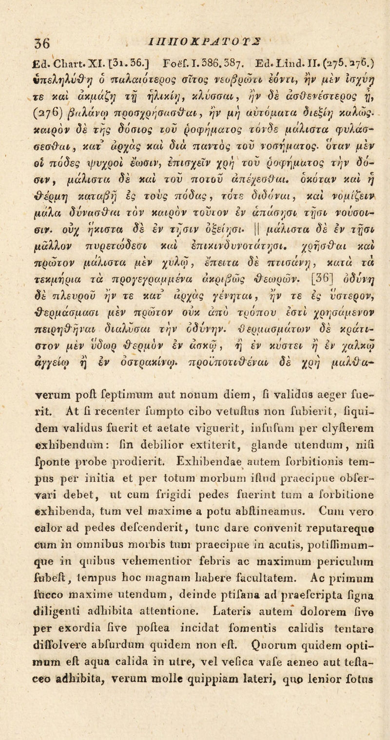 56 2 OGHHOXPATOTX i T eai £d.Chart. XI. [21. 56.]. Τοῦ. 1. 586,58). Ed. Lind. II. (275. 276.) € [/ € / ^ - γῆ : » M 3 7 ὑπεληλύϑη ὁ παλαιότερος σῖτος νεοβρῶτιν ἐόντι, ἣν μὲν ἰσχυὴ D - , ' 5 , 3 .τὸ xai ἀκμάζη τῇ ἡλικίη, κλύσσαν, ἣν δὲ ἀσϑενέστερος ἢ, θ / λά : j : ; P [| ΕΣ 3, j £/ λῶ (276) βαλάνῳ προσχρήσασϑαν, ἣν μὴ αὐτοματὰ θιεξίη xoAcg. . - , - € 7 ͵ ! ^ κοιρὸν δὲ τῆς 000109 τοῦ ῥοφήματος vórOs μαλιστα quAao- 1 ^ , [3/ σεσϑαν, καὶ ἀρχὰς καὶ διὰ παντὸς τοῦ νοσήματος. ὅταν μὲν , L 3 - i e / . ἢ οὗ πόδες ψυχροὶ ἔωσιν, ἐπισχεῖν χρή τοῦ δοφήματος τὴν δὸ- / Y N, ^ P) , c cw, μάλιστα δὲ καὶ τοῦ ποτοῦ ἀπέχεσϑαι. Oxórav καὶ T] ^ 7 4 , | δέν “Δ ϑέρμη καταβὴ ἐς τοὺς πόδας, τὸτε διδόναι, καὶ νομίξειν. 4 Ὁ ς ? - μάλα δύνασθαι τὸν καιρὸν τοῦτον ἐν ἁπάσησν τῇσυ νούσου- 5 e ^ 5 - 5 , ΤᾺ LEA - σιν. οὐχ ἡκιστὰ δὲ ἐν τῆσυν ὀξείησι. || μάλιστα δὲ ἐν τῇσι a PI m , F μᾶλλον πυρετώδεσν καὶ ἐπικιγδυνοτάτησι. χρῆσϑαι xo Es ἦν ! NE ^ Ὕ L£ 1 πρῶτον μάλιστα μὲν χυλῷ, ἔπειτα δὲ πτισανήη, κατὰ τὰ , Y , } - d . 5 Ld τεκμήρια τὰ προγεγραμμένα ἀπριβῶς ϑεωρῶν. [56] ὀδύνη 3 € M 3 3 / « δὲ πλευροῦ ἣν τὲ καὶ ἀρχὰς γένηται, ἣν T6 ἐς ὕστερον; / Al ^ 2 2) Y , 5 A n ϑερμάσμασι μὲν πρῶτον οὐκ ἀπὸ τρόπου ἐστὶ yonocusvo» ἘΣ - A £19 4 , / N 4, πειρηϑῆναν, διαλῦσαι τὴν ὀδύνην. ϑερμασμάτων δὲ xgur- à εἶ 1 - JN , ! E] id στον μὲν vÓoo ϑερμὸν ὃν ἀσκῷ, ἢ ἐν κύστει ἢ ἐν χαλκῷ 5 Sv 5 5... * , Y M ἀγγείῳ ἢ ἐν οστρακίνῳ. προὐποτυϑέναν δὲ χρὴ μαλϑα- verum poft feptimum aut nonum diem, fi validus aeger fue- rit. At fi recenter fumpto cibo vetuftus non fubierit, fiqui- dem validus fuerit et aetate viguerit, infufum per clyfterem exhibendum: [in debilior extiterit, glande utendum, nifi fponte probe prodierit. Exhibendae autem forbitionis tem- pus per initia et per totum morbum iflud praecipue obfer- vari debet, ut cum frigidi pedes fuerint tum a forbitione exhibenda, tum vel maxime a potu abftineamus. Cum vero ealor ad pedes defcenderit, tunc dare convenit reputareque cum in omnibus morbis tum praecipue in acutis, potilfimum- que in quibus vehementior febris ac maximum periculum fübeft, tempus hoc magnam habere facultatem. Ac primum ftüeco maxime utendum, deinde ptifana ad praefcripta figna diligenti adhibita attentione. Lateris autem dolorem [ive per exordia five poftea incidat fomentis calidis tentare diffolvere abfurdum quidem non efft. Quorum quidem opti- mum eft aqua calida in utre, vel vefica vafe aeneo aut tefta- ceo adhibita, verum molle quippiam lateri, quo lenior fotus