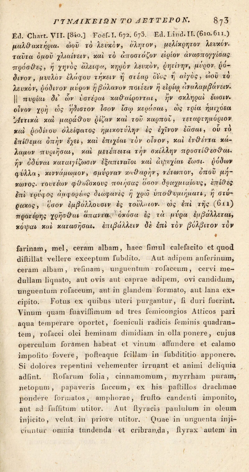 Etl. Cliart. VII. [84ο.] FoehI. 672. 673. Ed. Lind. TT. (6io. 611.) μαλ&ακτηρια. ώον το λευκόν, ολητον, μελίκρητον λευκόν· ταύτα δμού χλιαίνειν, καί το αποσταζον είρίον ανασπογγίσας πρόσϋες, η χηνδς άλειφα, κηρόν λευκόν, ρητίνην, μύρον ρο- δινον , μυελόν ελάφον τηκειν η στέαρ οϊος η αίγος, ωού το λευκόν, ρόδινον μύρον η βάλανον ποιέειν η είρία) αναλαμβανειν. || πυρίαι δι ών υστέραν κα\Ιαίρονται, ην σκληραί εωσιν· οίνον χρη ώς ηδιστον ίσον ισω κεράσαι, ώς τρία ημιχοεα 'Αττικά καί μαρά&ον ρίζαν καί τον καρπού, τεταρτημόριον καί ροδίτου άλειφατος ήμικοτνλην ες έχΐνον εάσαι, ου το έπίϋεμα οπήν έχει, καί επιχεαι τον οίνον, καί ένϋ'έντα κά- λαμον πυριησαι, καί μειέπειτα την σκίλλην προστί&εσ&αι. ην οδΰναι καταιγίζωσιν εζαπιναΐοι καί άψυχίαι εωσι· ροδών φύλλα, κιννάμωμον, σμύρναν κα&αρην, νέτωπον, οπού μη- κώνος· τουτέων φΟπΐσκους ποιησας οσον δραχμιαίους, έπί&ες επί τρνφος άμφορέως διάφανες η χρώ ύπο&υμιήματι, η στύ- ράκος, οσον έμβάλλουσιν ες τούλαίον. ώς επί της (bn) προτέρης χρησΰ'αι άπαντα· δκόσα ες τά μυρα εμβάλλεται, κόιραι καί κατασησαι. έπιβάλλειν δέ επί τον βόλβιτον τον farinam, mei, ceram albam, haec fimul calefacito et quod diftillat vellere exceptum fubdito, Aut adipem an ferinum, ceram albam, relinam, unguentum rofaceum, cervi me- dullam liquato, aut ovis aut caprae adipem, ovi candidum, unguentum rofaceum, aut in glandem formato, aut lana ex-« cipito. Fotus ex quibus uteri purgantur, fi duri fuerint. Vinum quam fnaviilimum ad tres femicongios Atticos pari aqua temperare oportet, foeniculi radicis feminis quadram- tem, rofacei olei heminam dimidiam in olla ponere, cujus operculum foramen habeat et vinum affundere et calamo impolito fovere, pofteaque fcillam in fubdititio apponere. Si dolores repentini vehementer irruant et animi deliquia adfint. Rofarum folia, cinnamomum, myrrham puram, netopum , papaveris fuceum, ex his paftillos drachmae pondere formatos, amphorae, frulto candenti imponito, aut ad fiifiitum utitor. Aut fiyracis paululum in oleum injicito, vehit in priore utitor. Oenae in unguenta inji- ciuntur omnia tundenda et cribranda, fiyrax autem in {